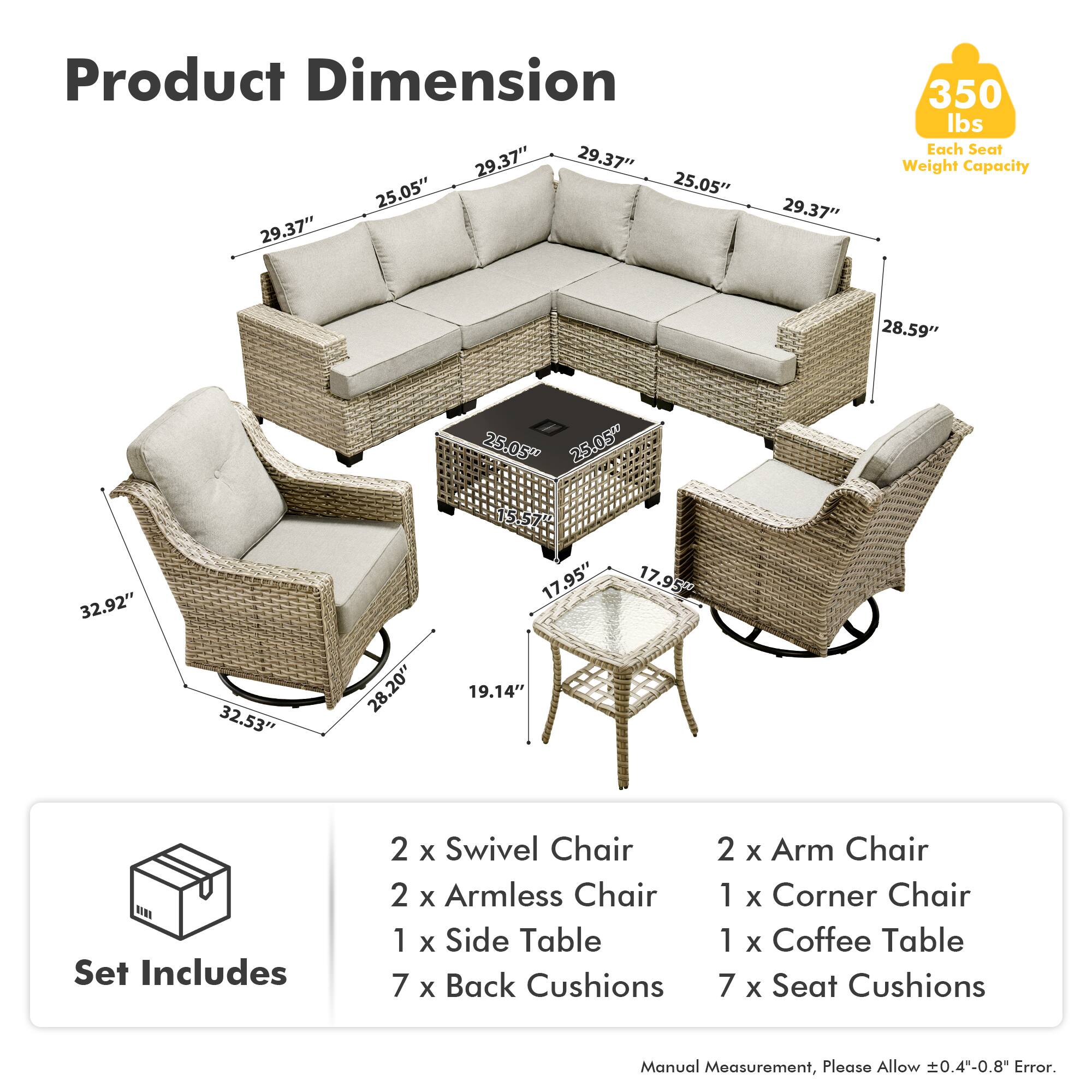 Product Dimension  
29.37" x 29.37" x 25.05" x 25.05" x 29.37" x 29.37" x 350 lbs  
Each Seat Weight Capacity  
28.59" x 25.05" x 25.05" x 32.92" x 32.53" x 28.20" x 15.57" x 17.95" x 19.14" x 17.95"  

Set Includes  
2 x Swivel Chair  
2 x Armless Chair  
1 x Side Table  
7 x Back Cushions  
2 x Arm Chair  
1 x Corner Chair  
1 x Coffee Table  
7 x Seat Cushions  

Manual Measurement, Please Allow 0.4"-0.8" Error.
