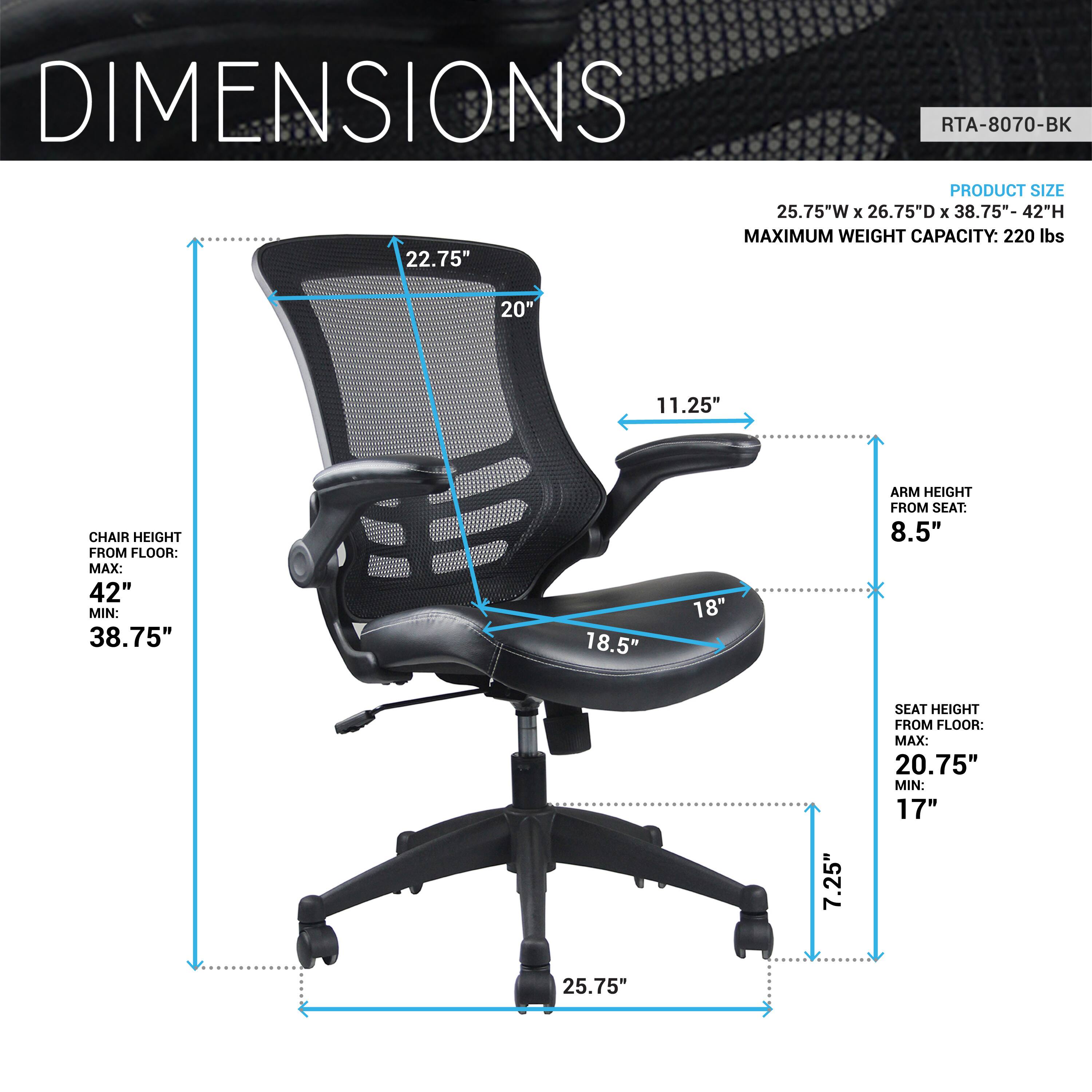 **DIMENSIONS**

**RTA-8070-BK**

**PRODUCT SIZE:**
- 25.75"W x 26.75"D x 38.75"-42"H

**MAXIMUM WEIGHT CAPACITY:**
- 220 lbs

**CHAIR HEIGHT FROM FLOOR:**
- MAX: 42"
- MIN: 38.75"

**ARM HEIGHT FROM SEAT:**
- 8.5"

**SEAT HEIGHT FROM FLOOR:**
- MAX: 20.75"
- MIN: 17"

**ARM HEIGHT FROM SEAT:**
- 8.5"

**SEAT DEPTH:**
- 18.5"

**ARM WIDTH:**
- 11.25"

**CHAIR HEIGHT:**
- 22.75"

**SEAT WIDTH:**
- 20"

**BASE DIAMETER:**
- 25.75"