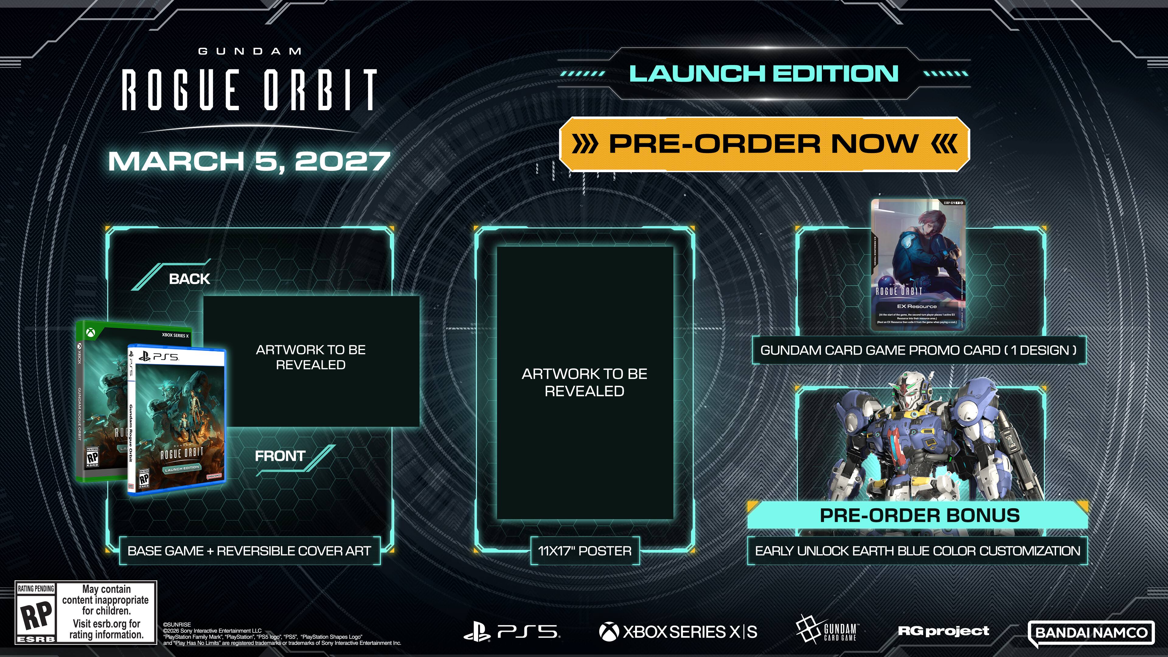 GUNDAM ROGUE ORBIT  
MARCH 5, 2027  

LAUNCH EDITION  
PRE-ORDER NOW  

CONTAINS  
- BACK ARTWORK TO BE REVEALED  
- FRONT ARTWORK TO BE REVEALED  
- 11X17" POSTER  
- BASE GAME + REVERSIBLE COVER ART  
- GUNDAM CARD GAME PROMO CARD (1 DESIGN)  
- PRE-ORDER BONUS: EARLY UNLOCK EARTH BLUE COLOR CUSTOMIZATION  

RATING PENDING  
May contain content inappropriate for children. RP  
Visit esrb.org for rating information  

COLINRISE  
cocos  
Sony Interactive Entertainment ULC  
ESRB rating information  
PlayStation Family Mark  
PlayStation Shapes Logo  
"Fily Has No Limits" - registered Trademarks or trademarks of Sony Interactive Entertainment Inc.  

PS5  
XBOX SERIES XS  
GUNDAM CARD GAME  
RG project  
BANDAI NAMCO