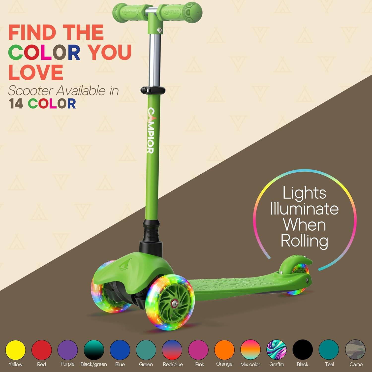 FIND THE COLOR YOU LOVE Scooter Available in 14 COLOR CAMPIOR Lights Illuminate When Rolling

Yellow
Red
Purple
Black/green
Blue
Green
Red/blue
Pink
Orange
Mix color
Graffiti
Black
Teal
Camo