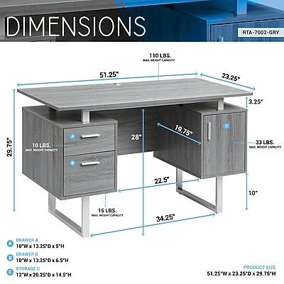 DIMENSIONS  
RTA-7002-GRY  
110 LBS. MAX WEIGHT CAPACITY  
51.25"  
23.25"  
3.25"  
29.75"  
10 LBS. MAX WEIGHT CAPACITY  
A  
28"  
19.75"  
22.5"  
33 LBS. MAX WEIGHT CAPACITY  
34.25"  
DRAWER A: 10"W x 13.25"D x 5"H  
DRAWER B: 10"W x 13.25"D x 6.5"H  
STORAGE C: 12"W x 20.25"D x 14.5"H  
PRODUCT SIZE: 51.25"W x 23.25"D x 29.76"H