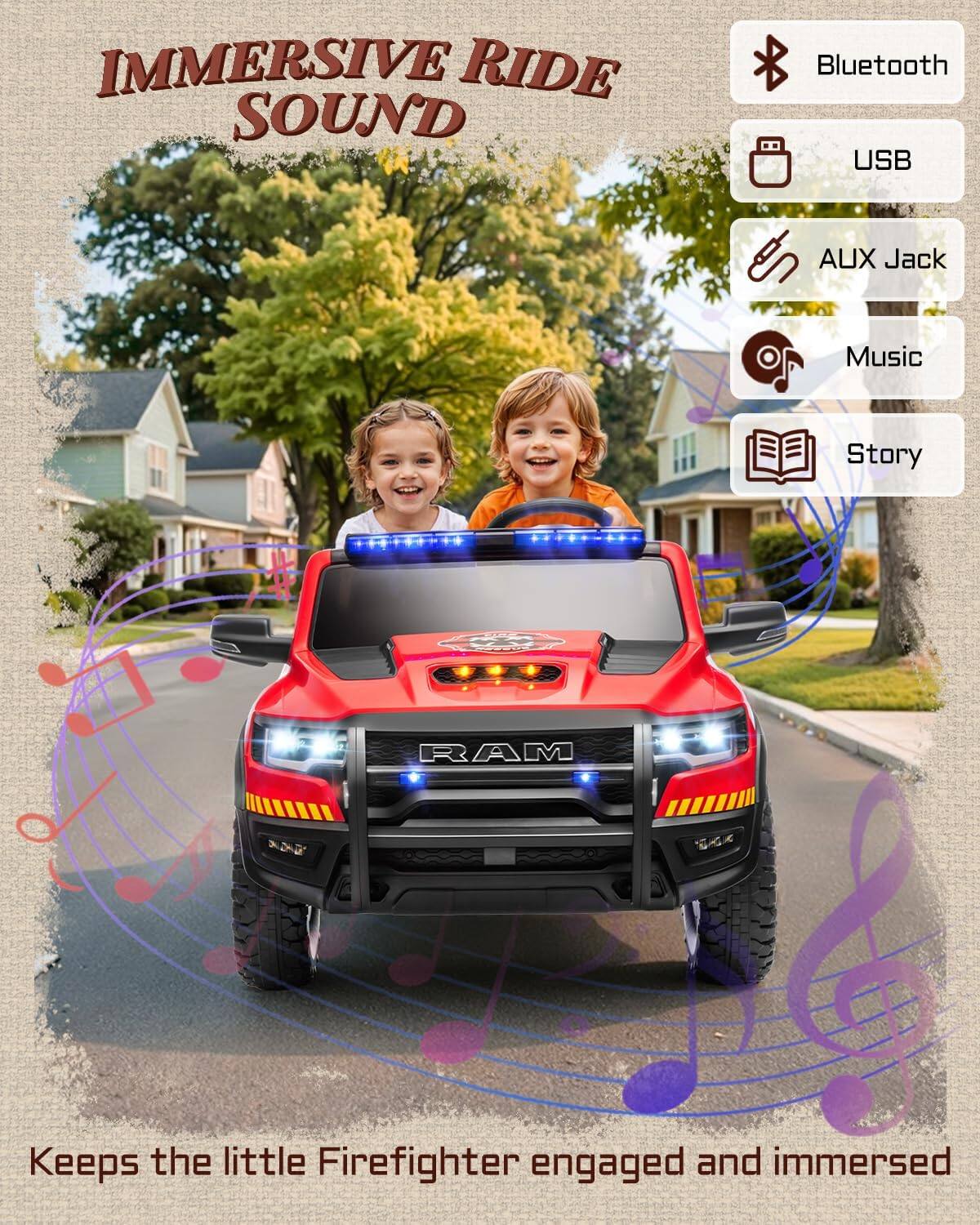 IMMERSIVE RIDE SOUND

Bluetooth USB AUX Jack Music Story

RAM

Keeps the little Firefighter engaged and immersed