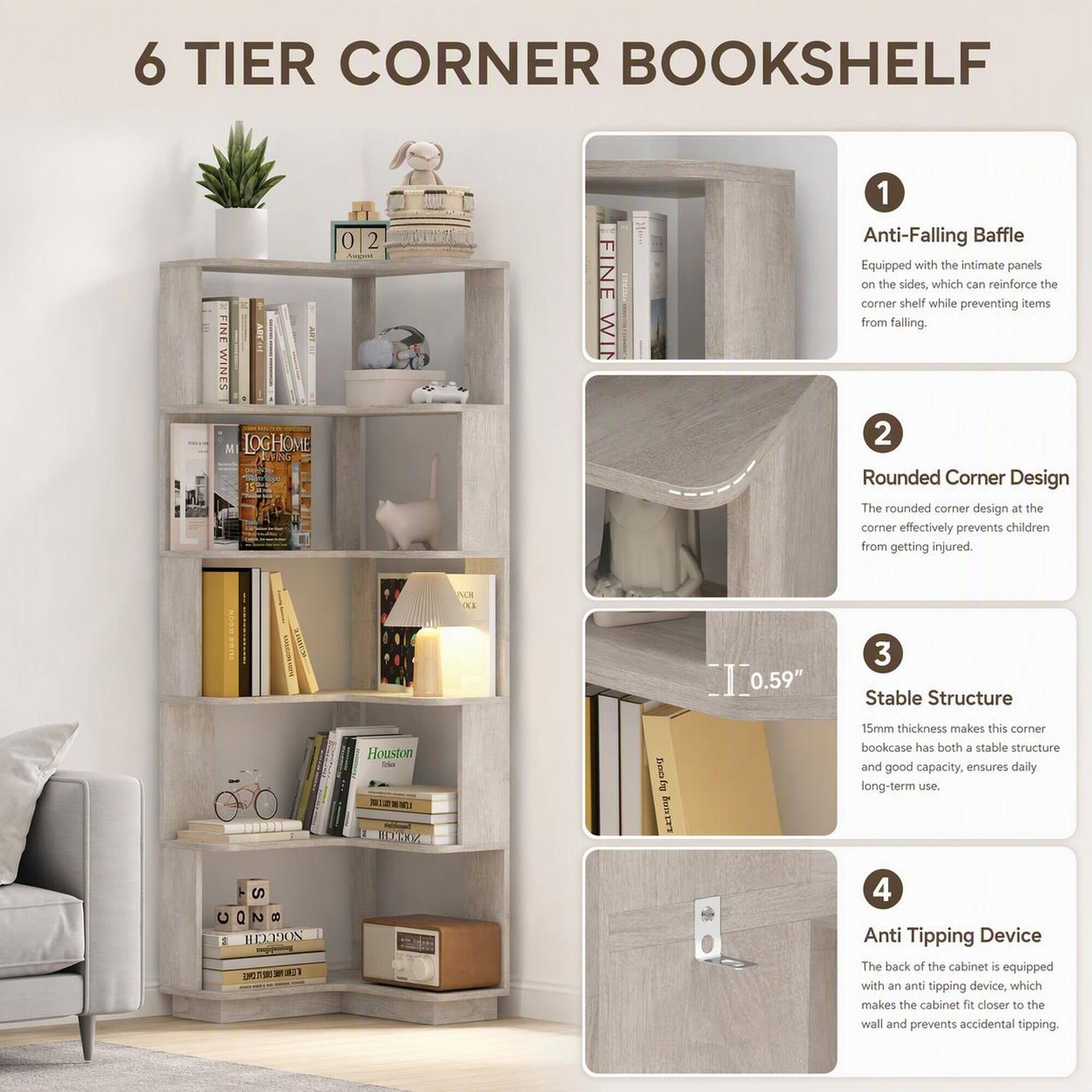 6 TIER CORNER BOOKSHELF

1. Anti-Falling Baffle
   - Equipped with the intimate panels on the sides, which can reinforce the corner shelf while preventing items from falling.

2. Rounded Corner Design
   - The rounded corner design at the corner effectively prevents children from getting injured.

3. Stable Structure
   - 15mm thickness makes this corner bookcase has both a stable structure and good capacity, ensures daily long-term use.

4. Anti Tipping Device
   - The back of the cabinet is equipped with an anti tipping device, which makes the cabinet closer to the wall and prevents accidental tipping.