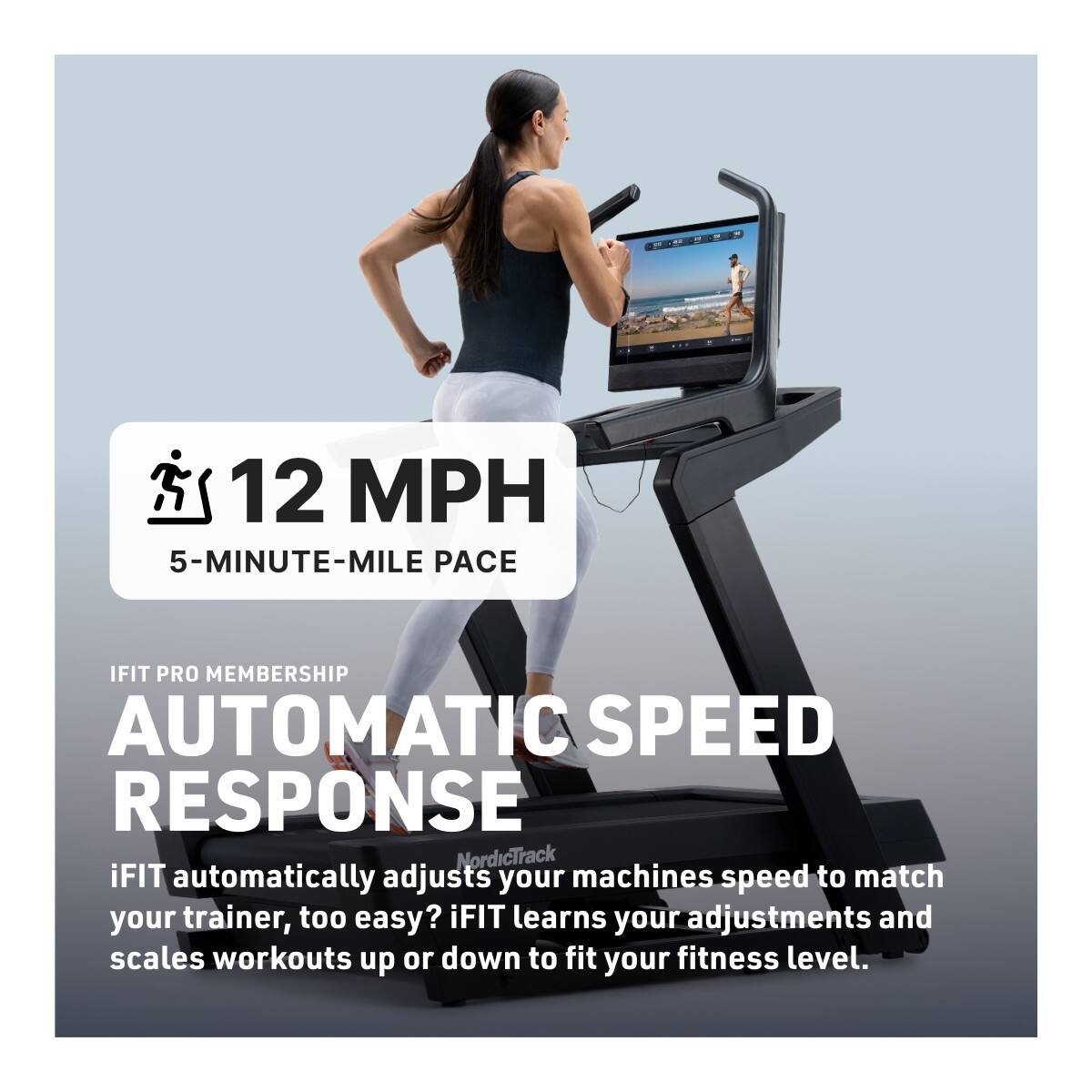 12 MPH  
5-MINUTE-MILE PACE  

IFIT PRO MEMBERSHIP  
AUTOMATIC SPEED RESPONSE  

iFIT automatically adjusts your machines speed to match your trainer, too easy? iFIT learns your adjustments and scales workouts up or down to fit your fitness level.