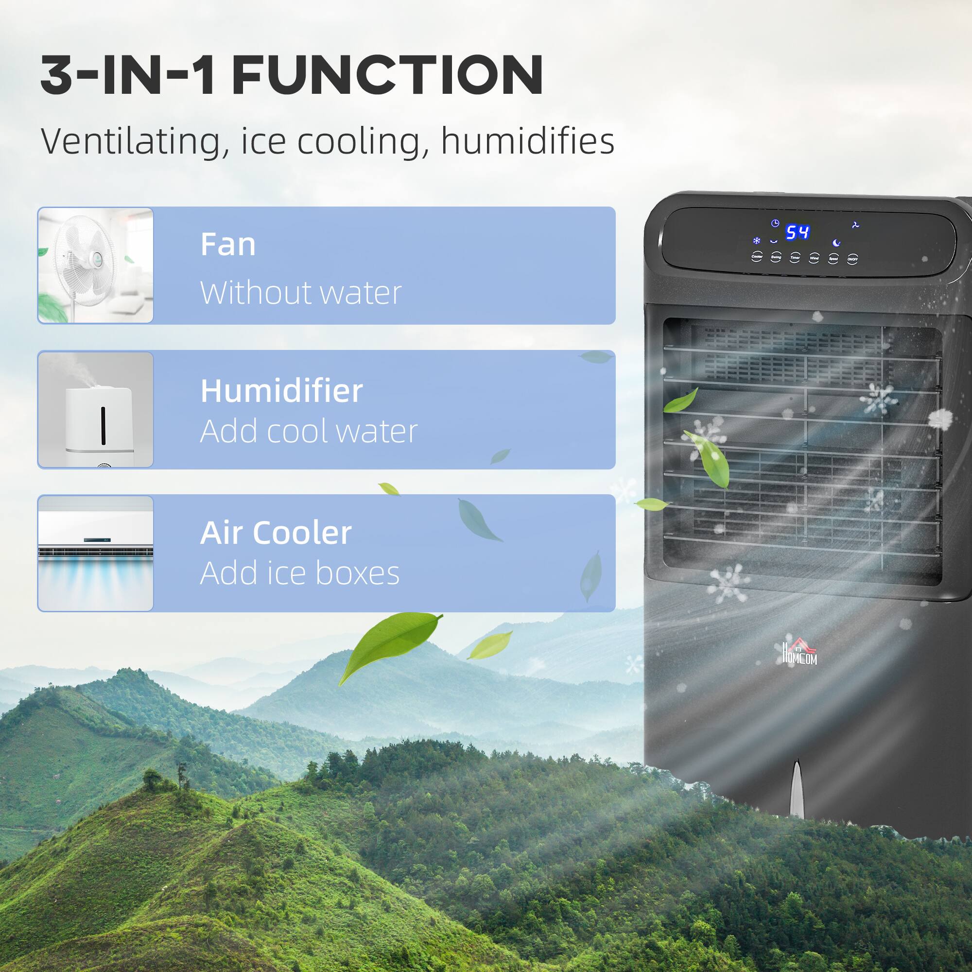 3-IN-1 FUNCTION  
Ventilating, ice cooling, humidifies  

Fan  
Without water  

Humidifier  
Add cool water  

Air Cooler  
Add ice boxes