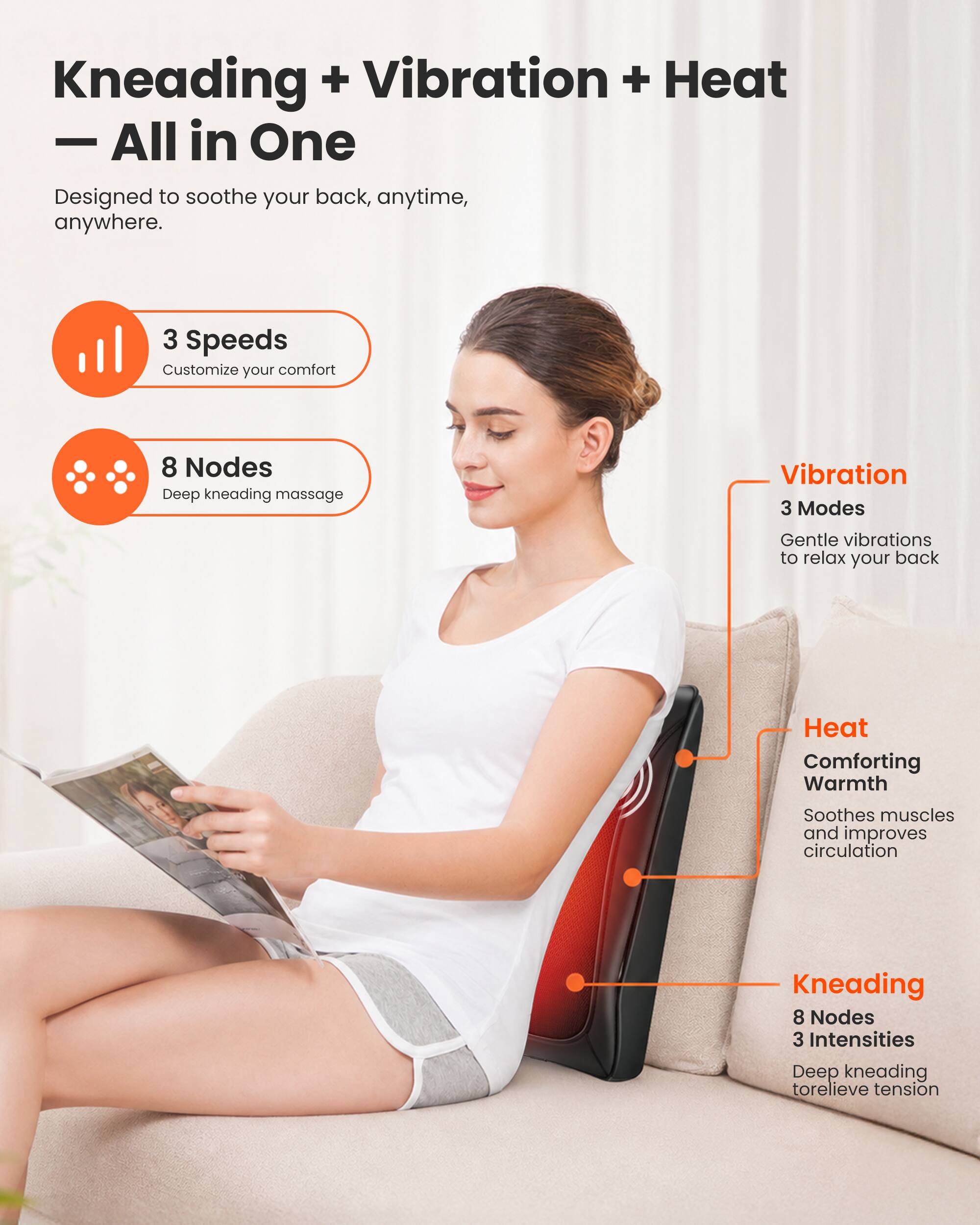 Kneading + Vibration + Heat - All in One  
Designed to soothe your back, anytime, anywhere.

3 Speeds  
Customize your comfort

8 Nodes  
Deep kneading massage

Vibration  
3 Modes  
Gentle vibrations to relax your back

Heat  
Comforting Warmth  
Soothes muscles and improves circulation

Kneading  
8 Nodes  
3 Intensities  
Deep kneading to relieve tension
