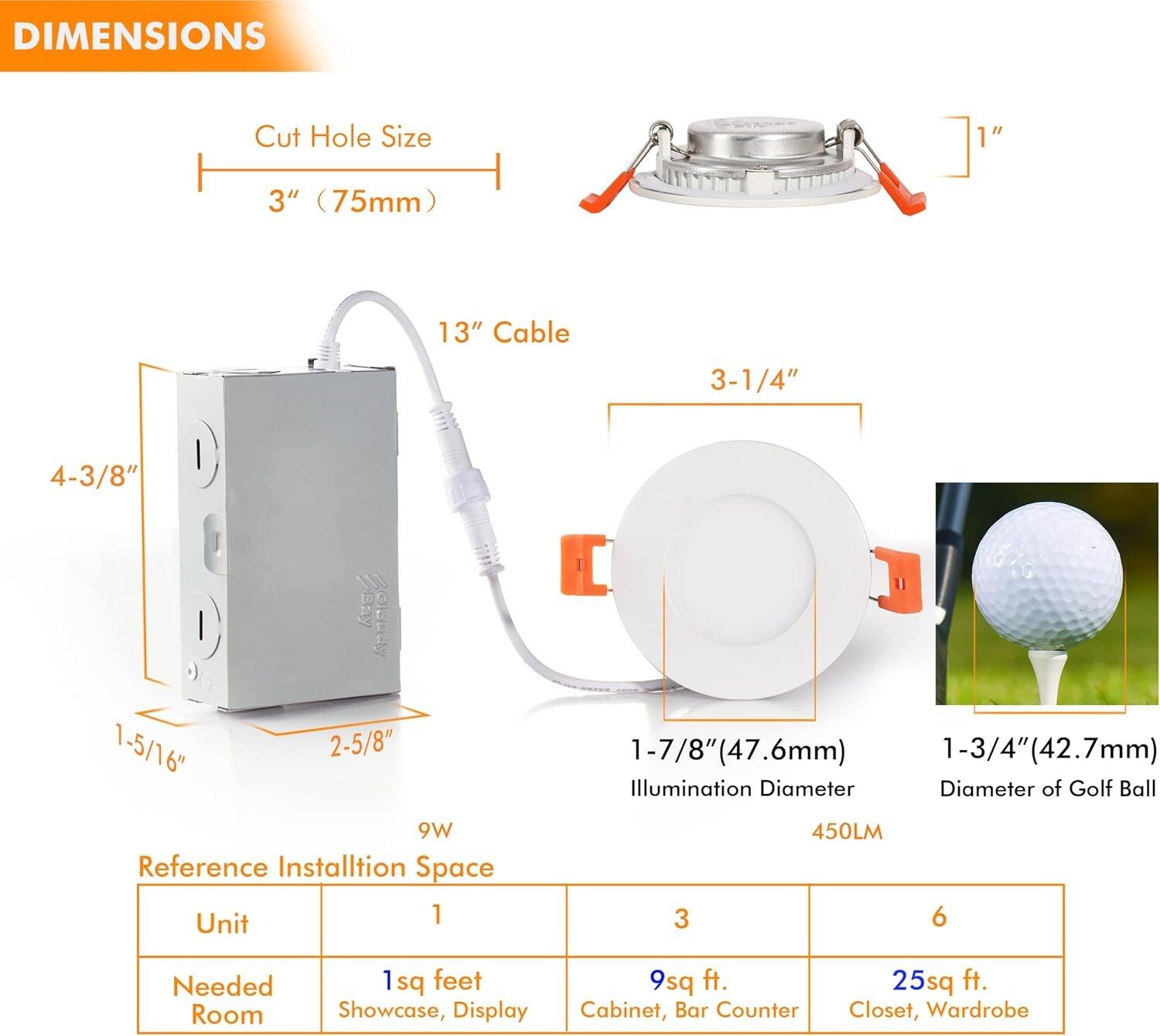 **DIMENSIONS**

- **Cut Hole Size:** 3" (75mm)
- **Cable Length:** 13"
- **Illumination Diameter:** 1-7/8" (47.6mm)
- **Diameter of Golf Ball:** 1-3/4" (42.7mm)
- **Dimensions of the Unit:**
  - Height: 1-5/16" (2-5/8")
  - Width: 4-3/8"
- **Power:** 9W
- **Lumens:** 450LM

**Reference Installation Space**

- **Unit:** 1
  - **Needed Room:** 1 sq feet
  - **For:** Showcase, Display
- **Unit:** 3
  - **Needed Room:** 9 sq ft.
  - **For:** Cabinet, Bar Counter
- **Unit:** 6
  - **Needed Room:** 25 sq ft.
  - **For:** Closet, Wardrobe