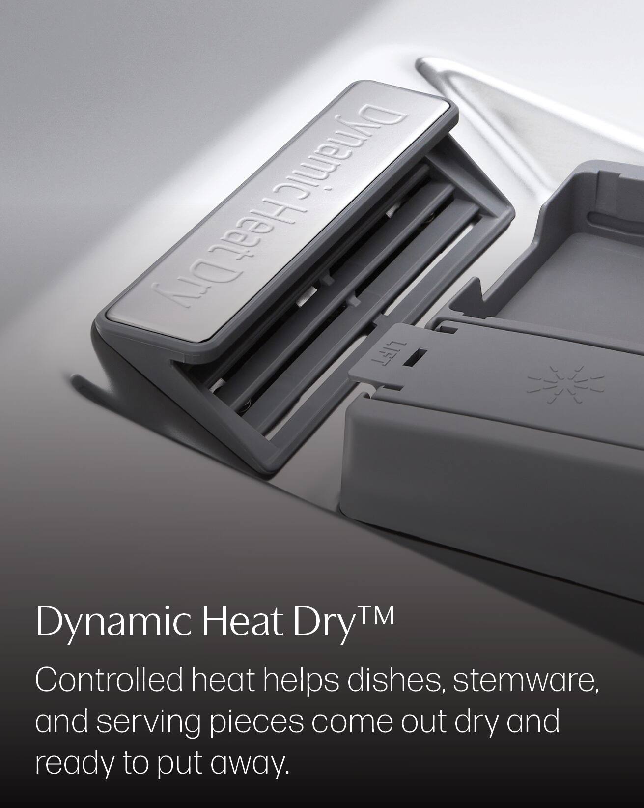 Dynamic Heat Dry™  
Controlled heat helps dishes, stemware, and serving pieces come out dry and ready to put away.