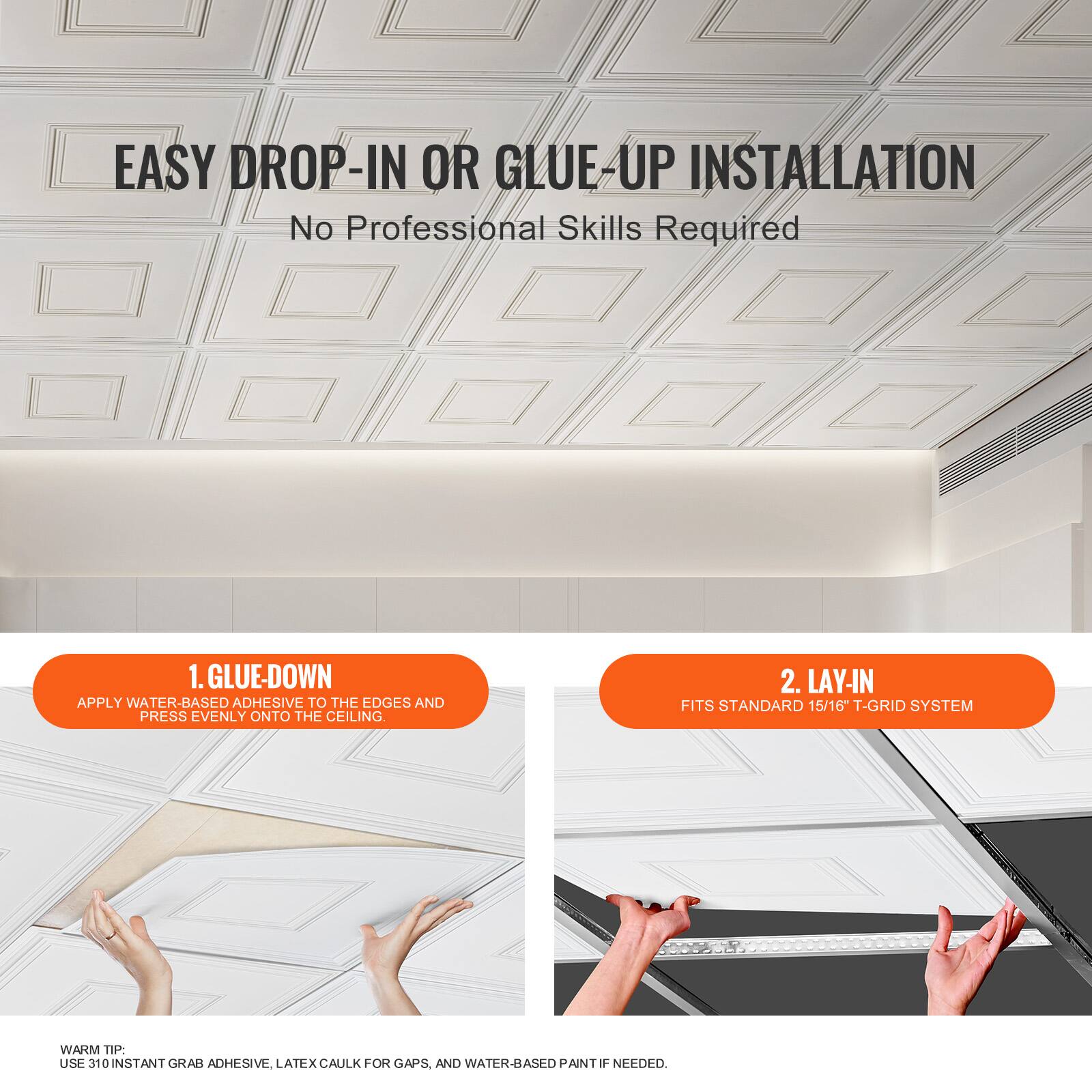 EASY DROP-IN OR GLUE-UP INSTALLATION  
No Professional Skills Required

1. GLUE-DOWN  
APPLY WATER-BASED ADHESIVE TO THE EDGES AND PRESS EVENLY ONTO THE CEILING.

2. LAY-IN  
FITS STANDARD 15/16 T-GRID SYSTEM

WARM TIP:  
USE 310 INSTANT GRAB ADHESIVE, LATEX CAULK FOR GAPS, AND WATER-BASED PAINT IF NEEDED.