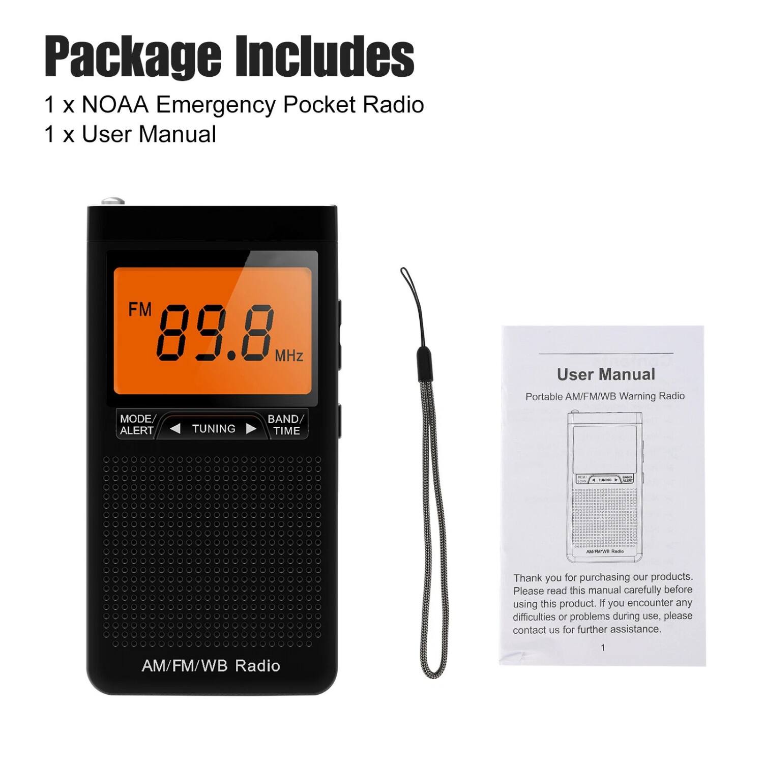 Package Includes  
1 x NOAA Emergency Pocket Radio  
1 x User Manual  

AM/FM/WB Radio  

User Manual  
Portable AM/FM/WB Warning Radio  

Thank you for purchasing our products. Please read this manual carefully before using this product. If you encounter any difficulties or problems during use, please contact us for further assistance.