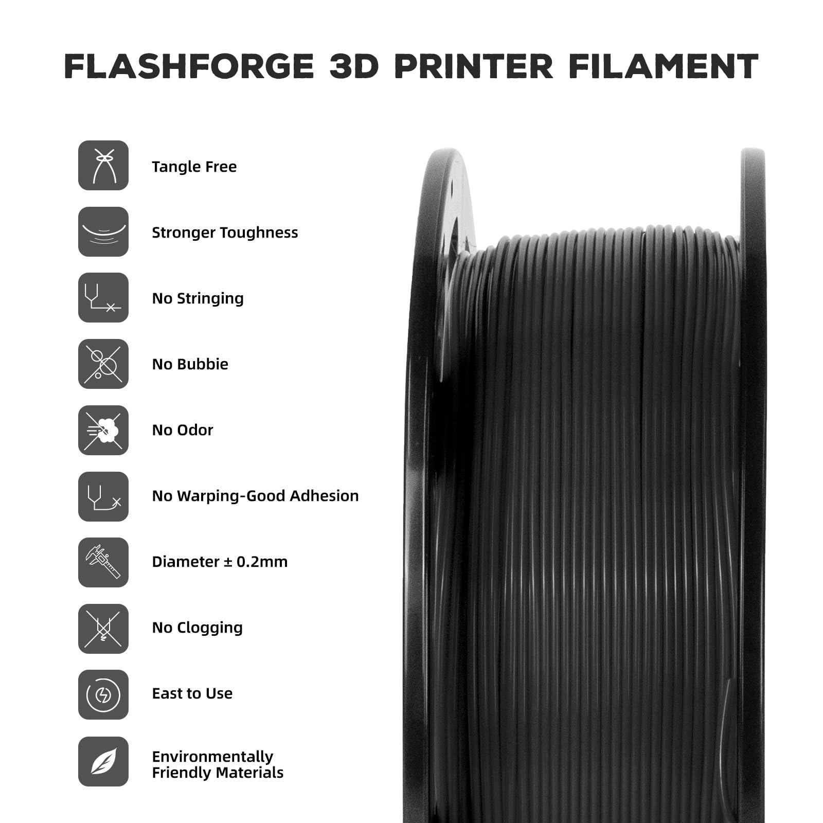 FLASHFORGE 3D PRINTER FILAMENT

- Tangle Free
- Stronger Toughness
- No Stringing
- No Bubble
- No Odor
- No Warping-Good Adhesion
- Diameter ± 0.2mm
- No Clogging
- Easy to Use
- Environmentally Friendly Materials