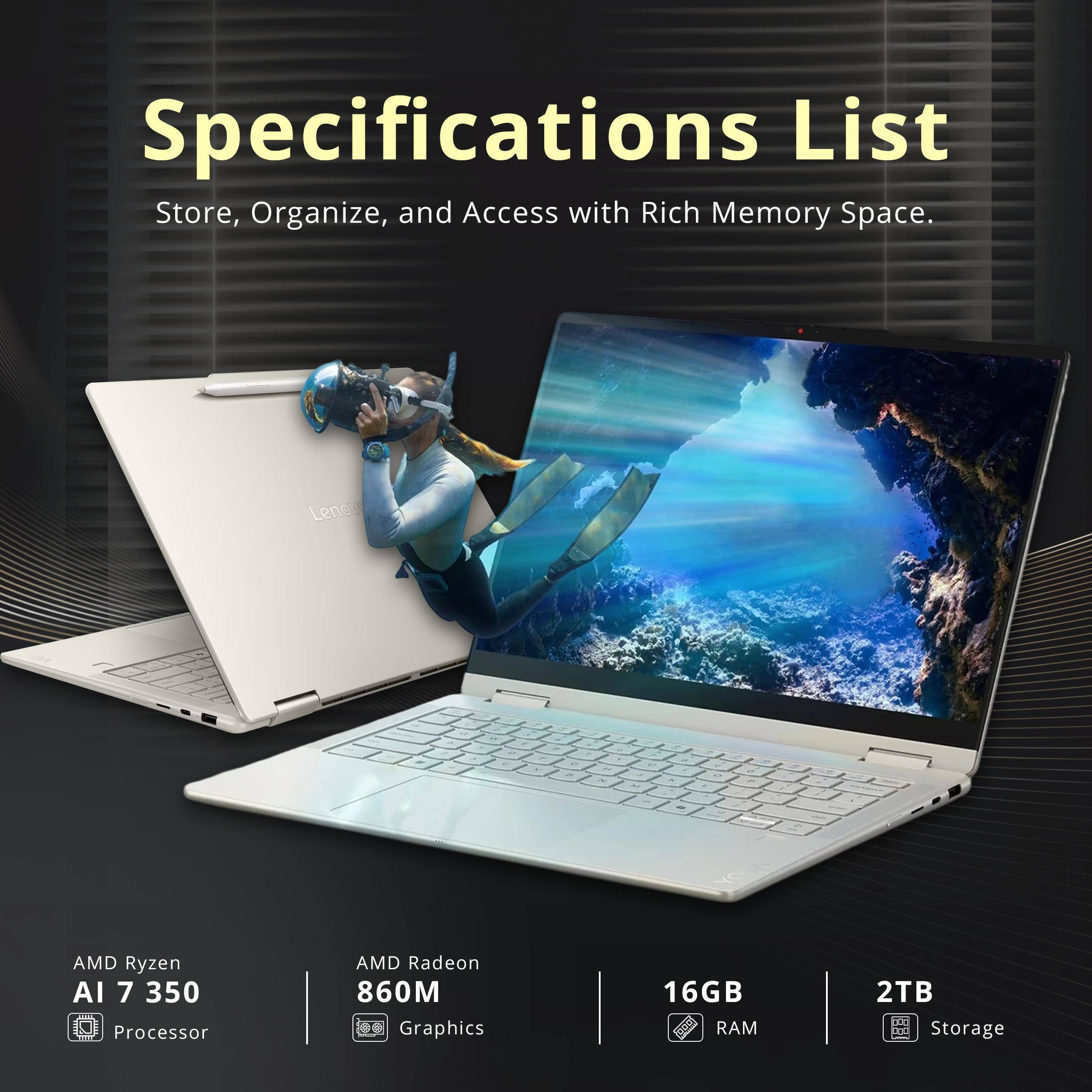 Specifications List  
Store, Organize, and Access with Rich Memory Space.

- AMD Ryzen AI 7 350 Processor
- AMD Radeon 860M Graphics
- 16GB RAM
- 2TB Storage