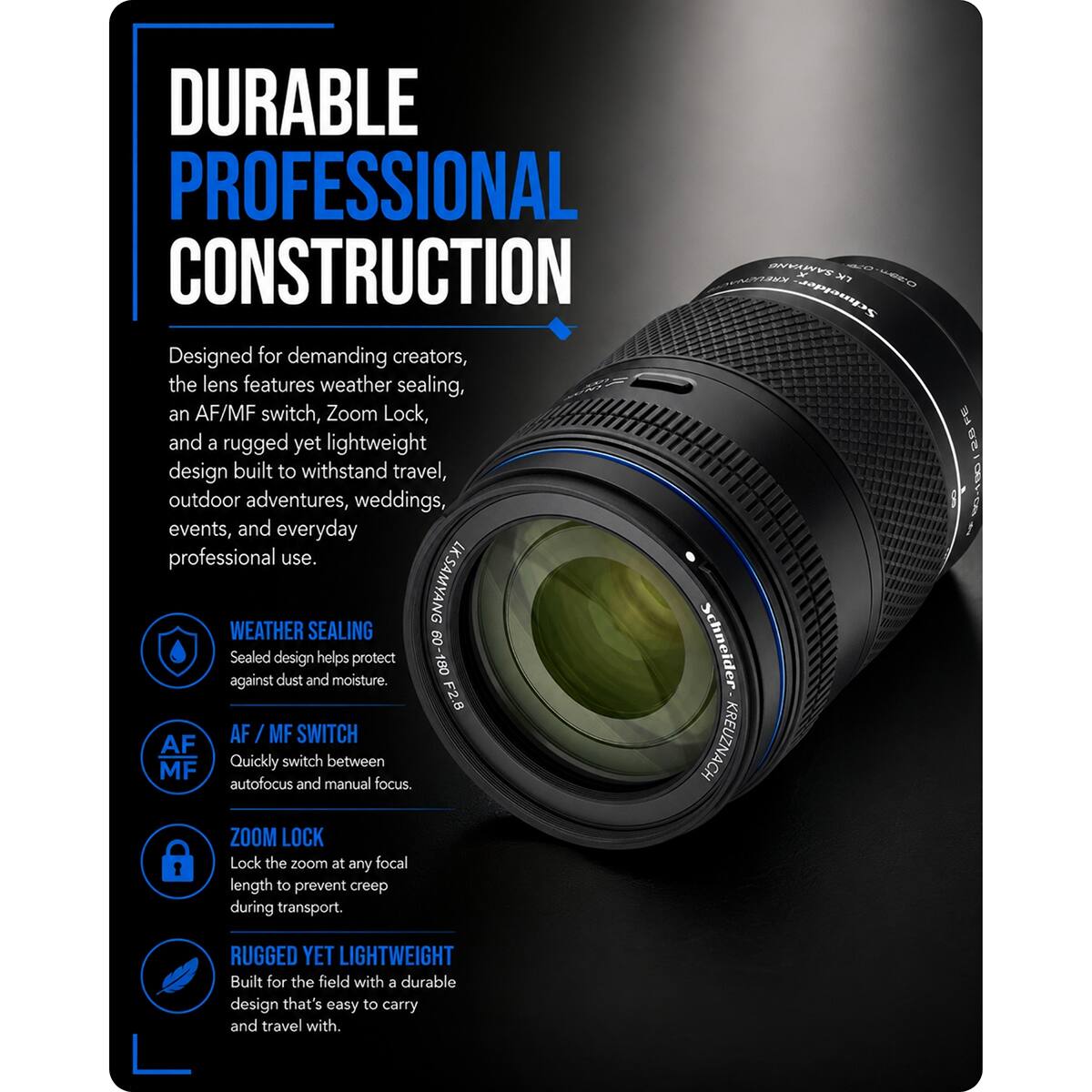 DURABLE PROFESSIONAL CONSTRUCTION

Designed for demanding creators, the lens features weather sealing, an AF/MF switch, Zoom Lock, and a rugged yet lightweight design built to withstand travel, outdoor adventures, weddings, events, and everyday professional use.

WEATHER SEALING
Sealed design helps protect against dust and moisture.

AF / MF SWITCH
Quickly switch between autofocus and manual focus.

ZOOM LOCK
Lock the zoom at any focal length to prevent creep during transport.

RUGGED YET LIGHTWEIGHT
Built for the field with a durable design that's easy to carry and travel with.