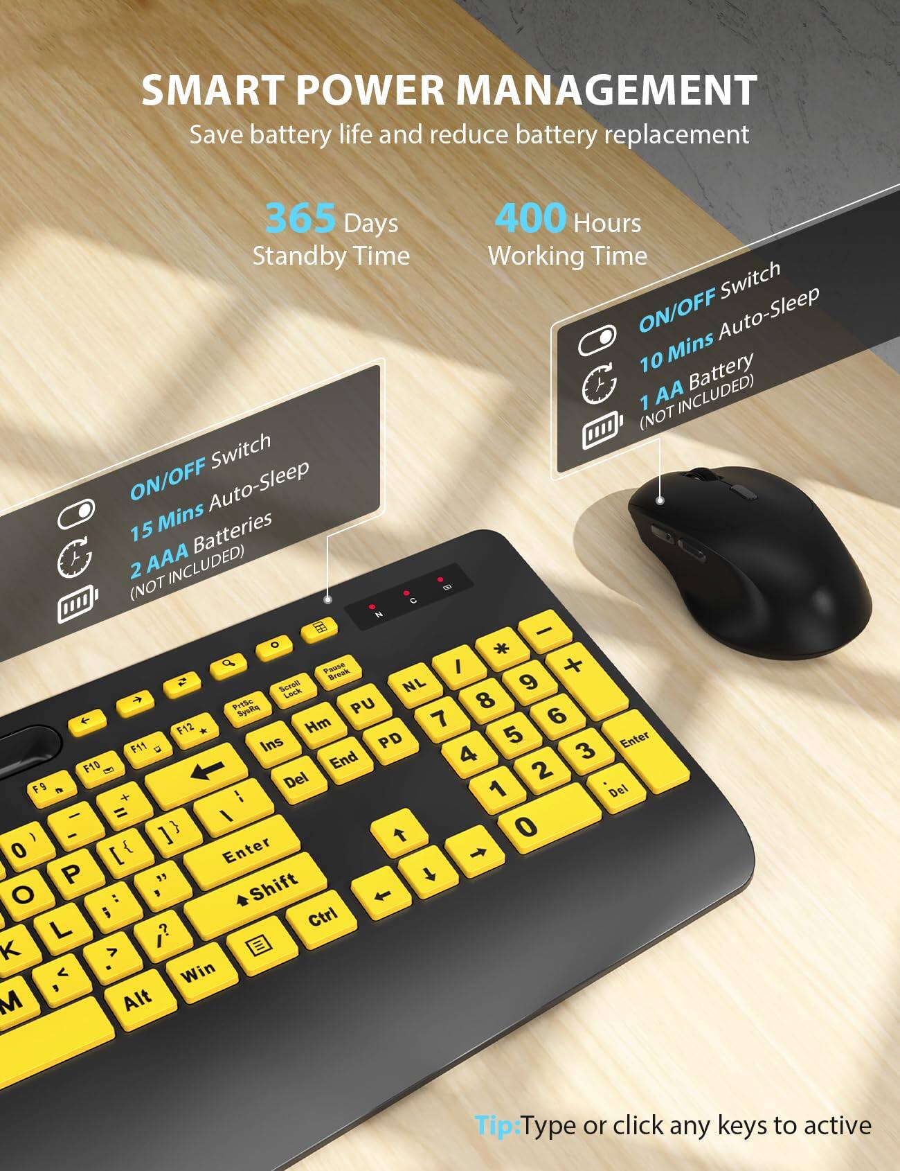 SMART POWER MANAGEMENT  
Save battery life and reduce battery replacement  

365 Days Standby Time  
400 Hours Working Time  

ON/OFF Switch  
10 Mins Auto-Sleep  
1 AA Battery (NOT INCLUDED)  

ON/OFF Switch  
15 Mins Auto-Sleep  
2 AAA Batteries (NOT INCLUDED)  

Tip: Type or click any keys to active