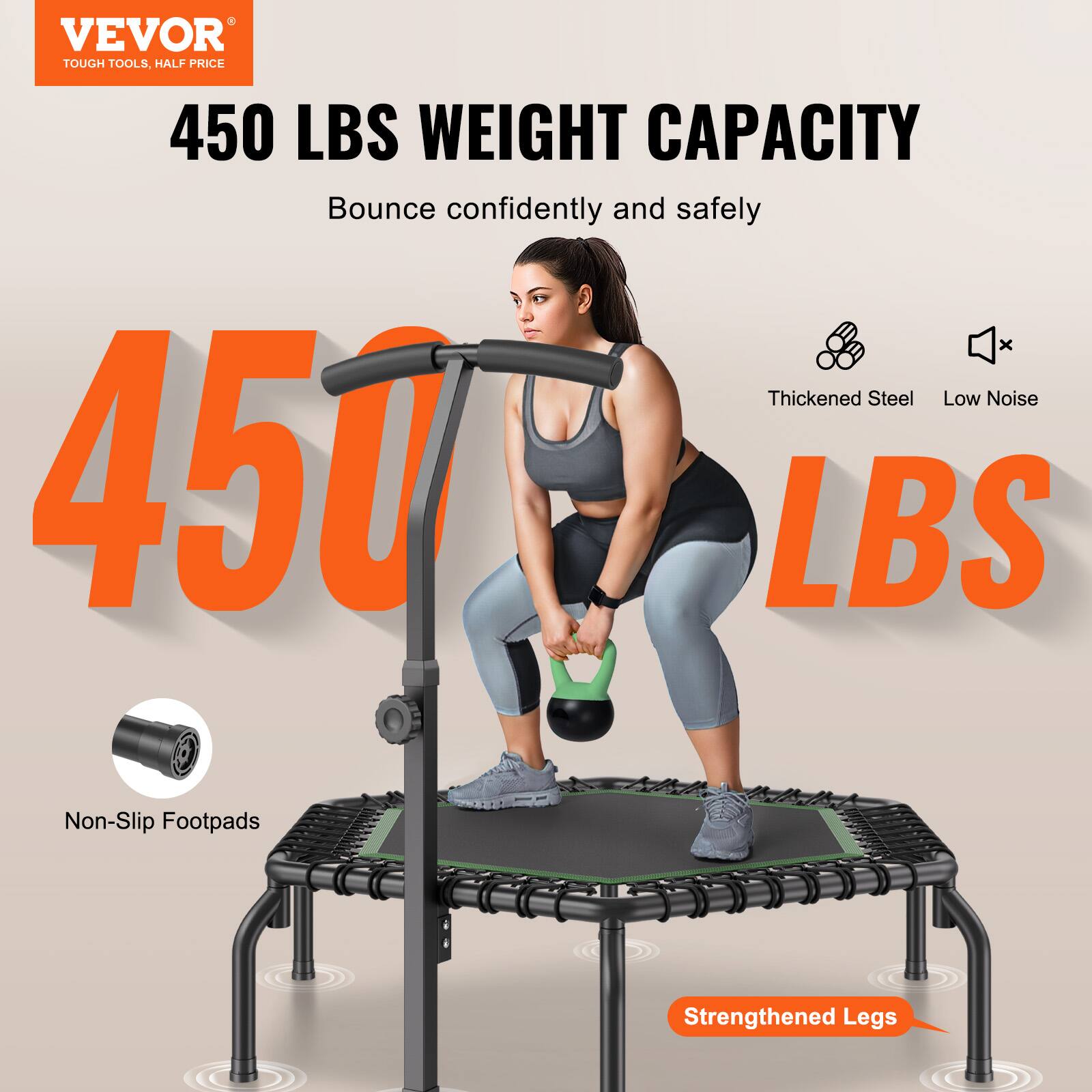 VEVOR  
TOUGH TOOLS, HALF PRICE  

450 LBS WEIGHT CAPACITY  
Bounce confidently and safely  

450 LBS  

Thickened Steel  
Low Noise  
Non-Slip Footpads  
Strengthened Legs
