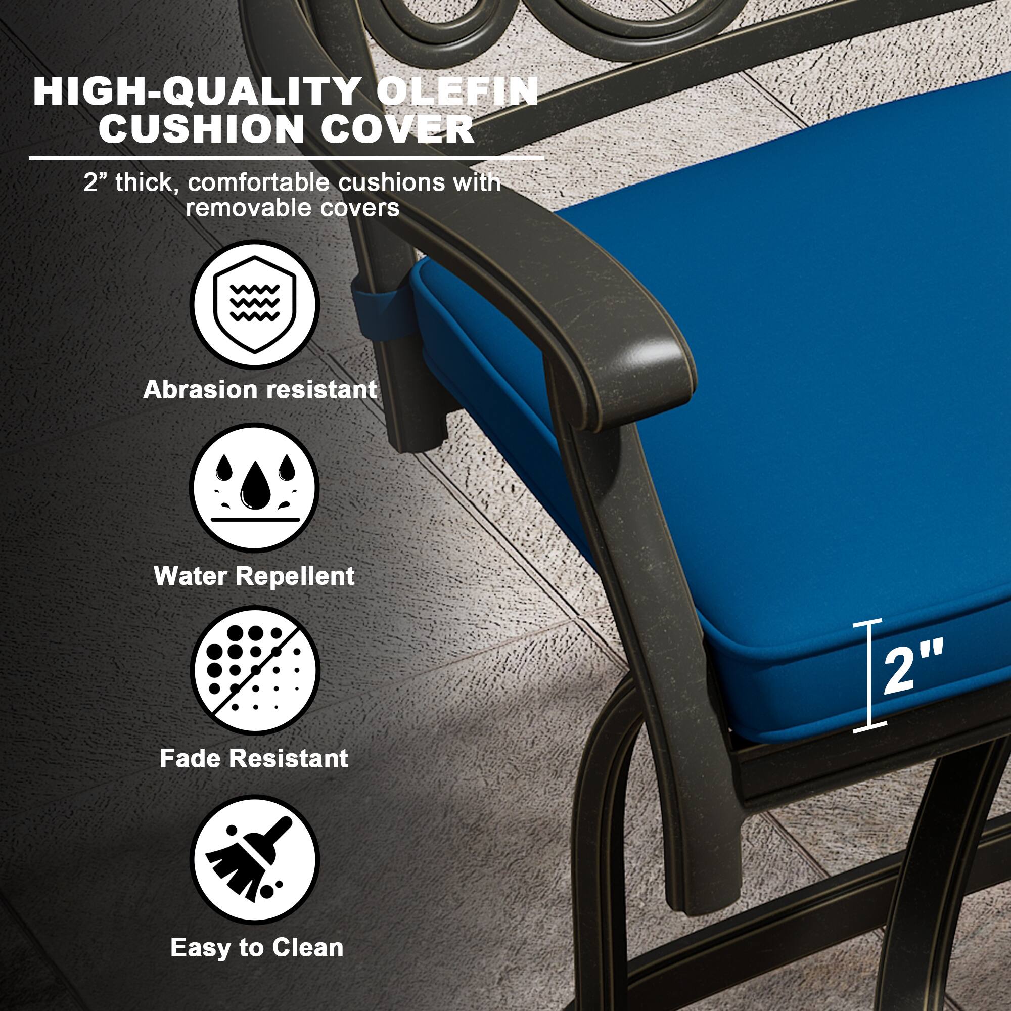 HIGH-QUALITY OLEFIN CUSHION COVER

2" thick, comfortable cushions with removable covers

- Abrasion resistant
- Water Repellent
- Fade Resistant
- Easy to Clean