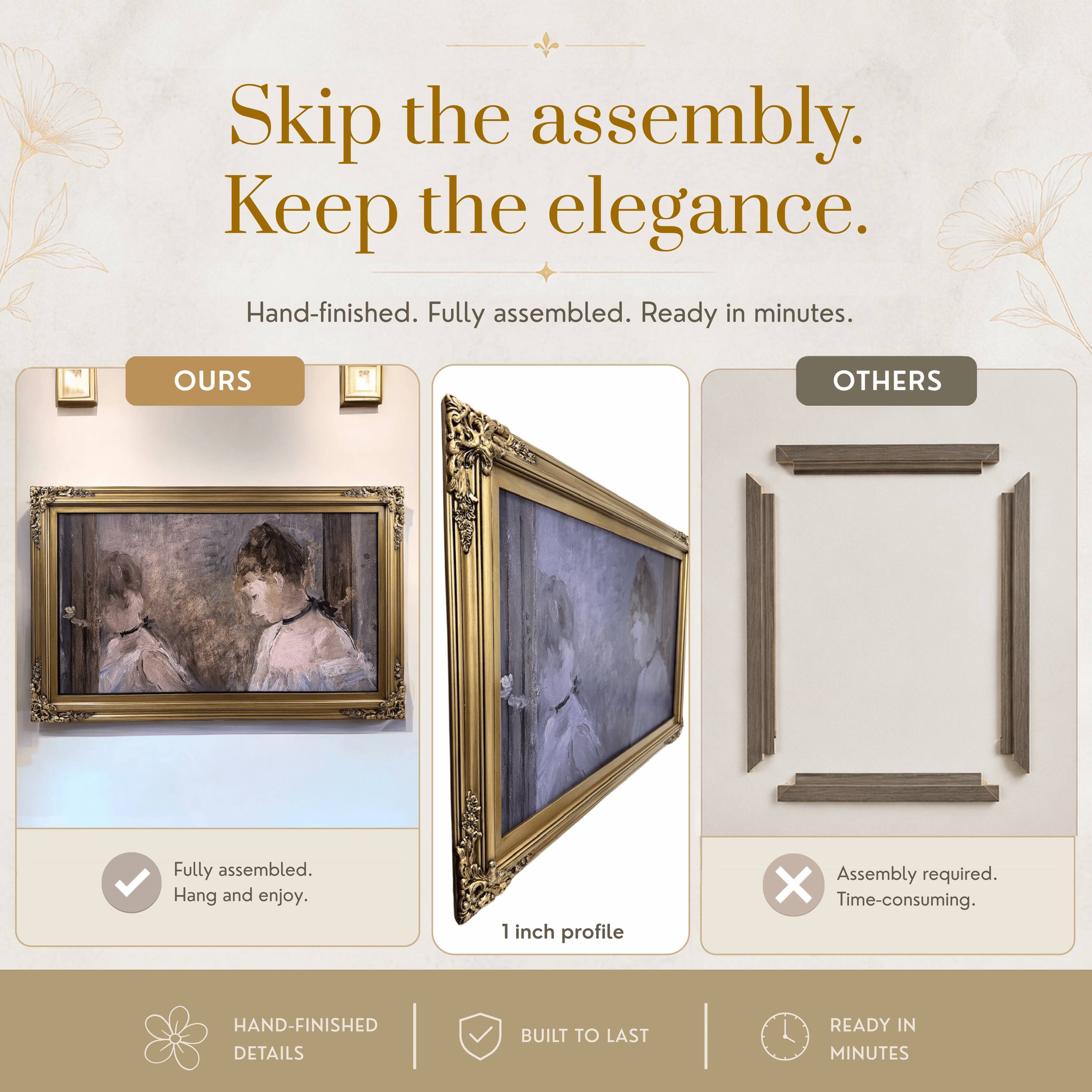 Skip the assembly. Keep the elegance.  
Hand-finished. Fully assembled. Ready in minutes.  

OURS  
Fully assembled.  
Hang and enjoy.  

OTHERS  
Assembly required.  
Time-consuming.  

1 inch profile  

HAND-FINISHED DETAILS  
BUILT TO LAST  
READY IN MINUTES