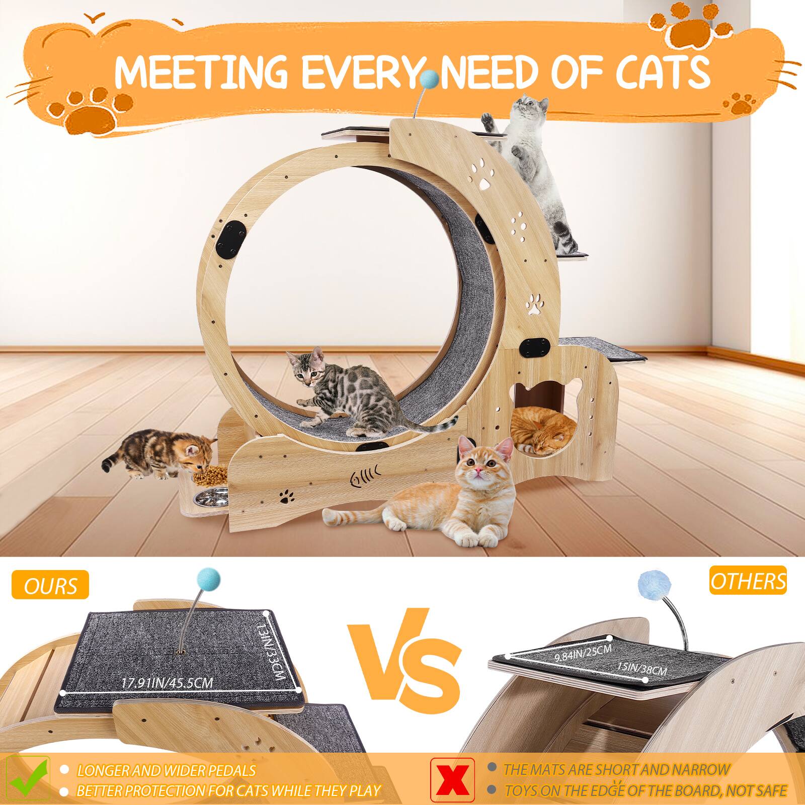 **MEETING EVERY NEED OF CATS**

---

**OURS**

- 17.91IN/45.5CM
- LONGER AND WIDER PEDALS
- BETTER PROTECTION FOR CATS WHILE THEY PLAY

---

**OTHERS**

- 9.84IN/25CM
- 15IN/38CM
- THE MATS ARE SHORT AND NARROW
- TOYS ON THE EDGE OF THE BOARD, NOT SAFE