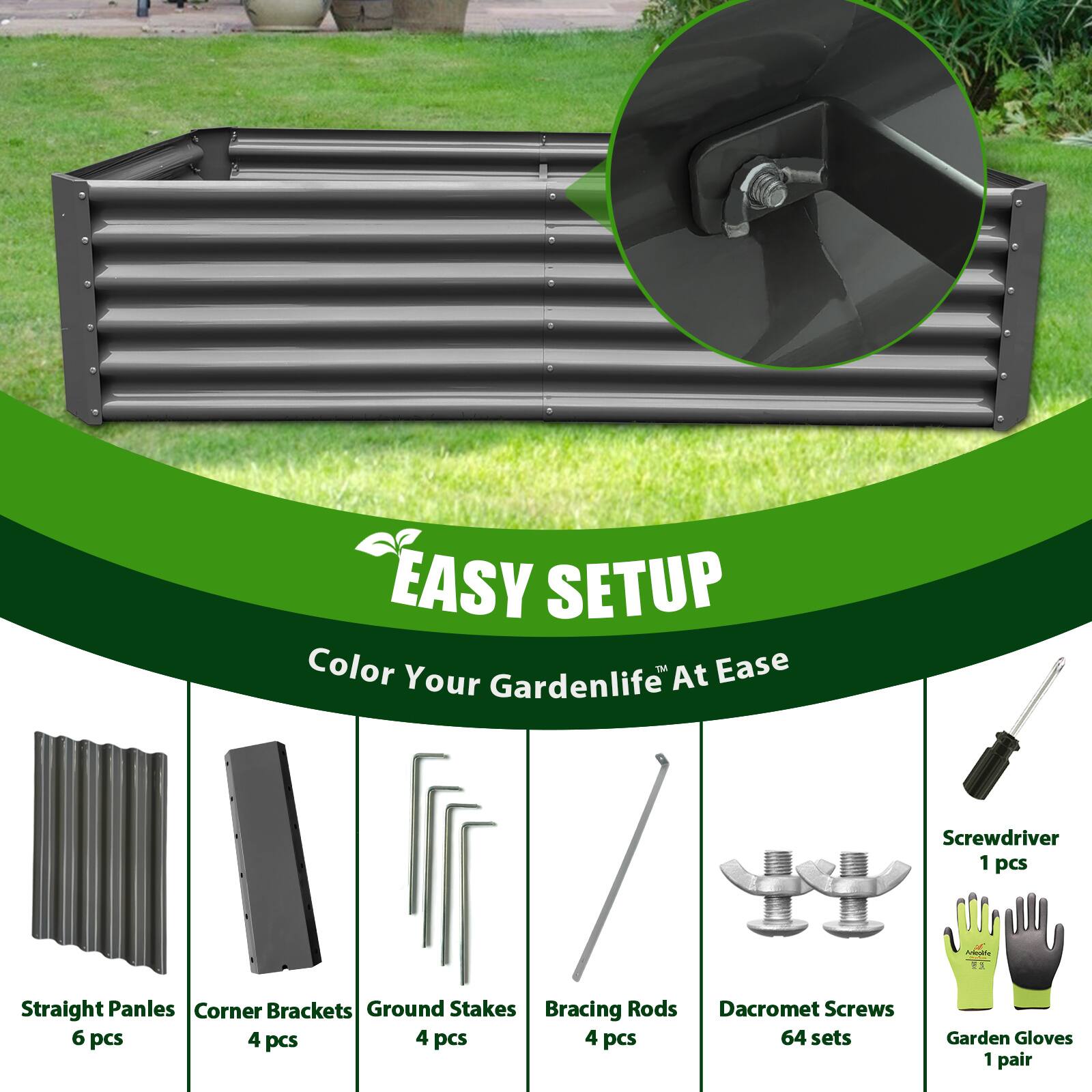 EASY SETUP  
Color Your Gardenlife At Ease  

- Straight Panels: 6 pcs  
- Corner Brackets: 4 pcs  
- Ground Stakes: 4 pcs  
- Bracing Rods: 4 pcs  
- Dacromet Screws: 64 sets  
- Screwdriver: 1 pcs  
- Garden Gloves: 1 pair