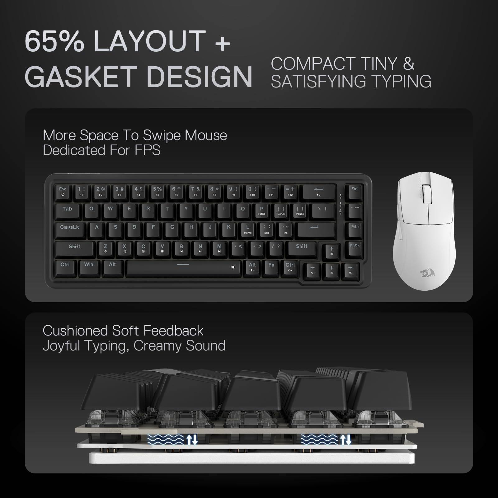 65% LAYOUT + GASKET DESIGN

COMPACT TINY & SATISFYING TYPING

More Space To Swipe Mouse Dedicated For FPS

Cushioned Soft Feedback Joyful Typing, Creamy Sound