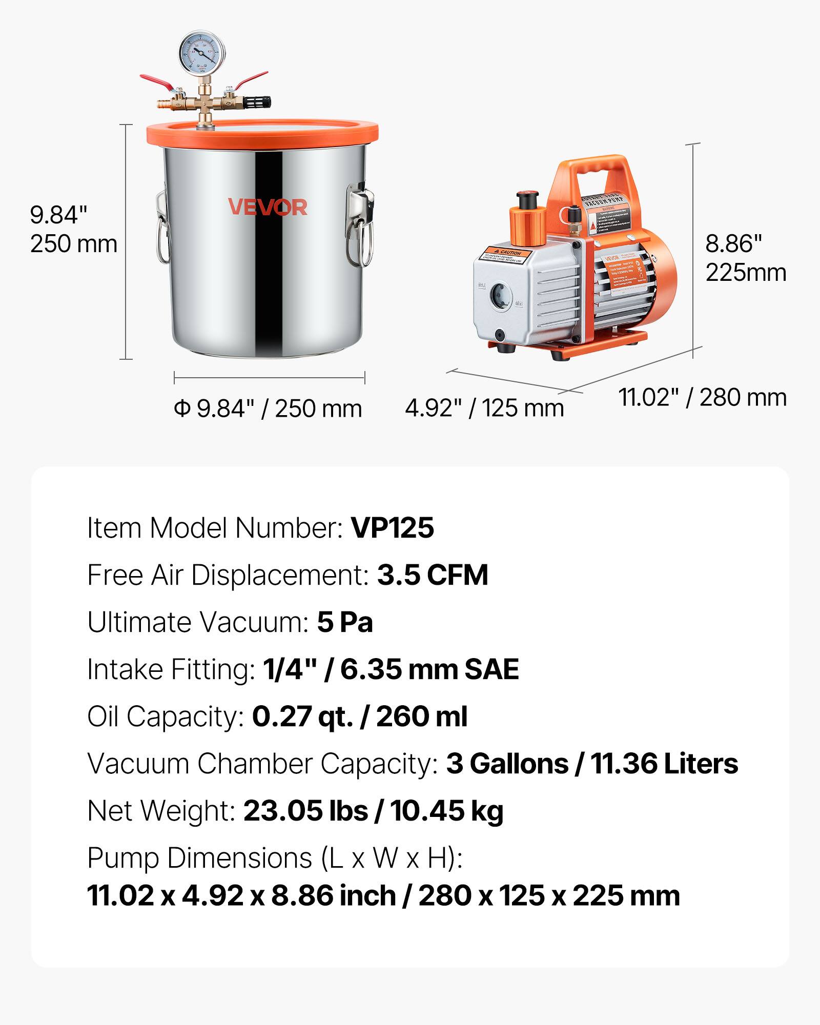 9.84" 250 mm  
8.86" 225mm  
9.84" / 250 mm  
4.92" / 125 mm  
11.02" / 280 mm  

Item Model Number: VP125  
Free Air Displacement: 3.5 CFM  
Ultimate Vacuum: 5 Pa  
Intake Fitting: 1/4" / 6.35 mm SAE  
Oil Capacity: 0.27 qt. / 260 ml  
Vacuum Chamber Capacity: 3 Gallons / 11.36 Liters  
Net Weight: 23.05 lbs / 10.45 kg  
Pump Dimensions (L x W x H): 11.02 x 4.92 x 8.86 inch / 280 x 125 x 225 mm