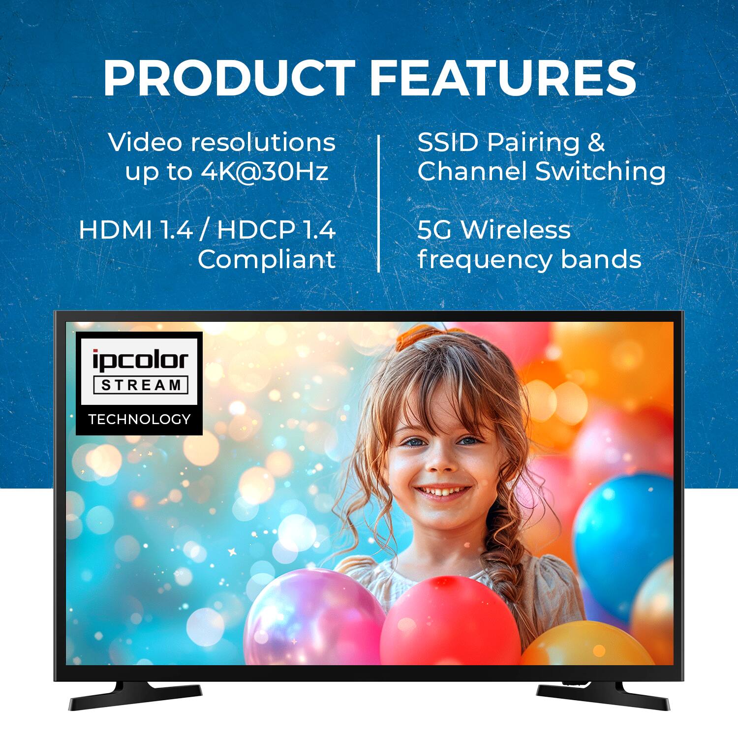 PRODUCT FEATURES
Video resolutions up to 4K@30Hz
SSID Pairing & Channel Switching
HDMI 1.4 / HDCP 1.4 Compliant
5G Wireless frequency bands
ipcolor STREAM TECHNOLOGY
