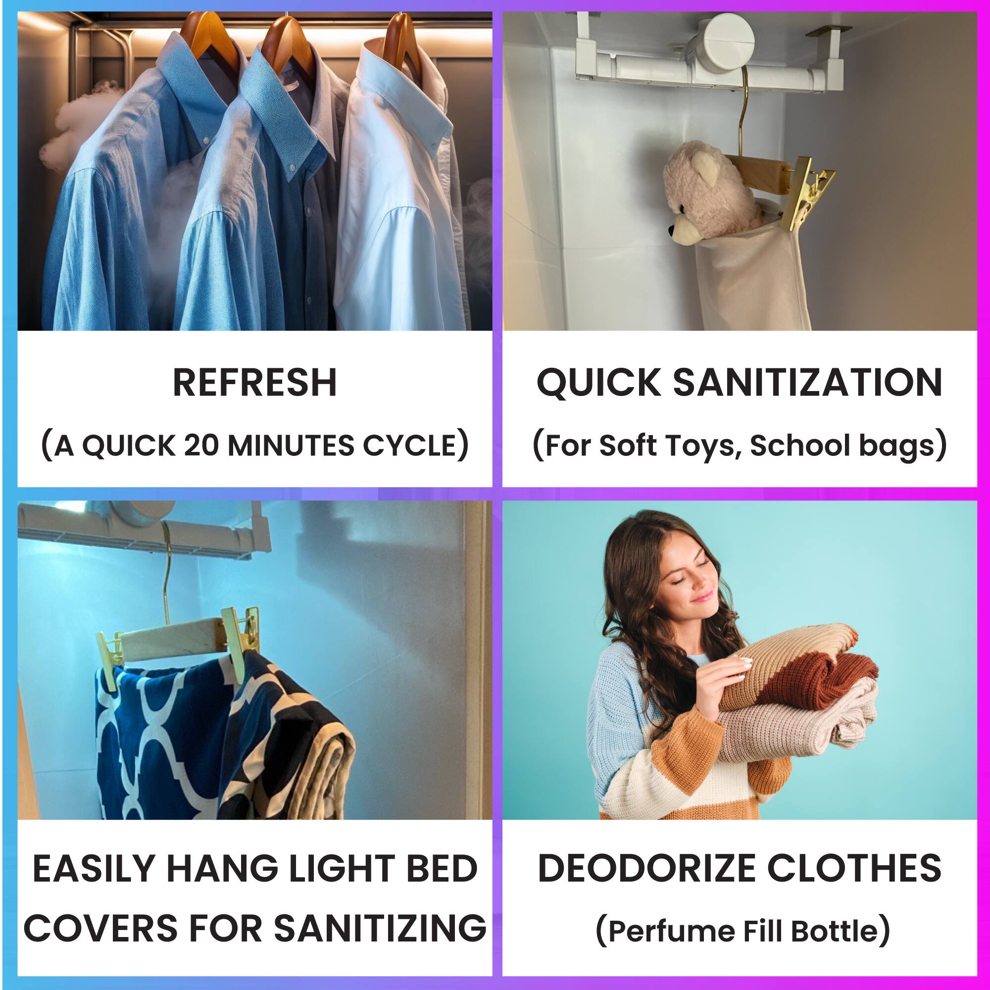REFRESH  
(A QUICK 20 MINUTES CYCLE)

QUICK SANITIZATION  
(For Soft Toys, School bags)

EASILY HANG LIGHT BED COVERS FOR SANITIZING

DEODORIZE CLOTHES  
(Perfume Fill Bottle)