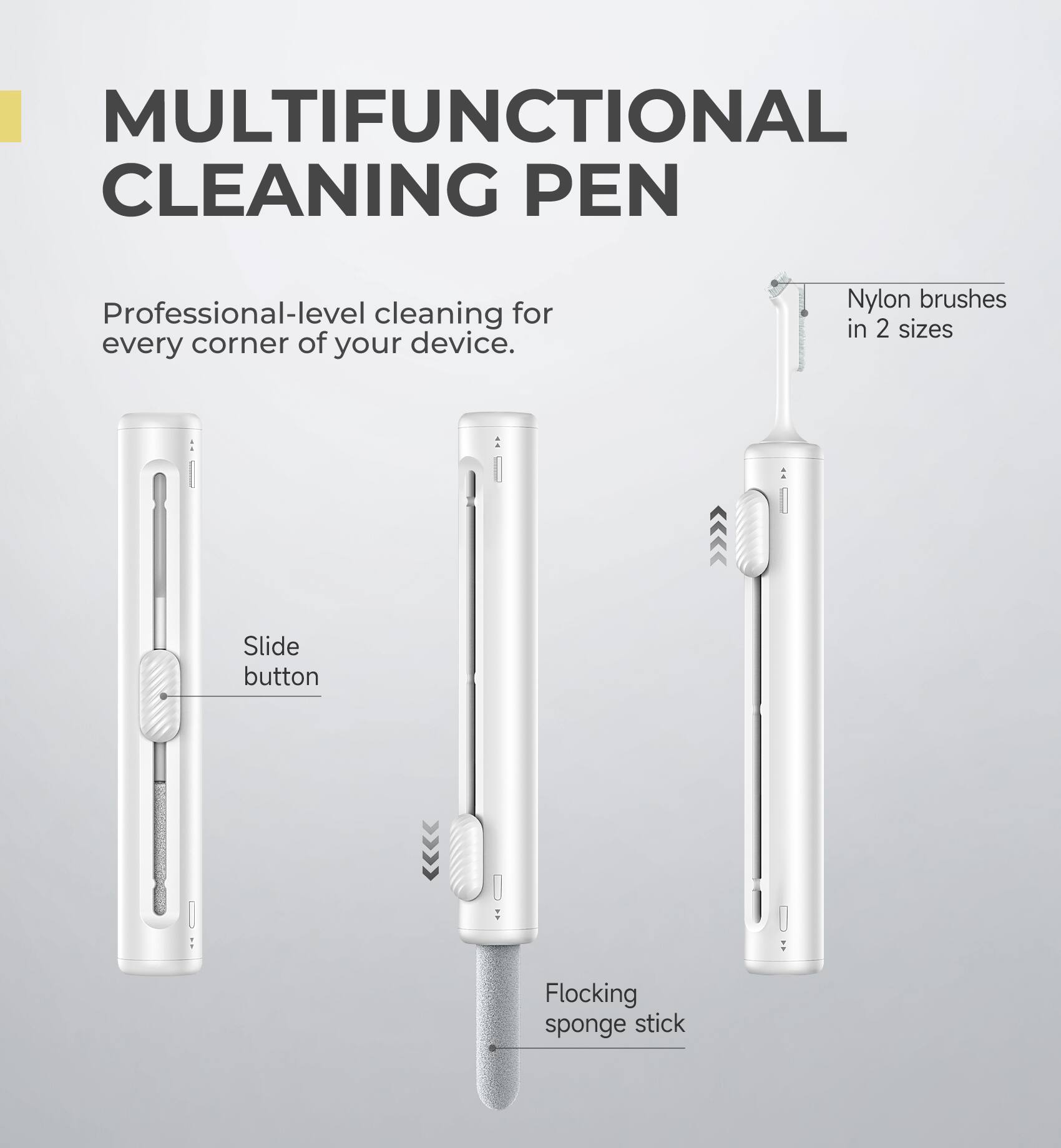 MULTIFUNCTIONAL CLEANING PEN

Professional-level cleaning for every corner of your device.

- Slide button
- Nylon brushes in 2 sizes
- Flocking sponge stick