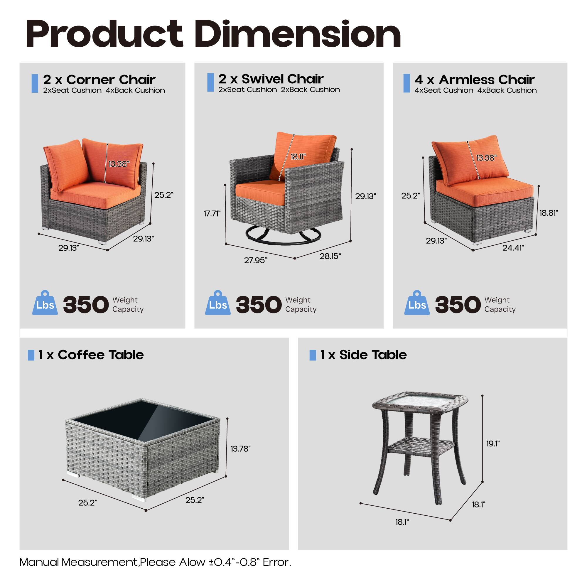 Product Dimension

2 x Corner Chair  
2xSeat Cushion 4xBack Cushion  
13.38" 25.2" 29.13" 17.7" 29.13"  
Weight Capacity: 350 Lbs

2 x Swivel Chair  
2xSeat Cushion 2xBack Cushion  
18.1" 27.95" 25.2" 28.15" 29.13"  
Weight Capacity: 350 Lbs

4 x Armless Chair  
4xSeat Cushion 4xBack Cushion  
13.38" 25.2" 29.13" 18.8" 24.41"  
Weight Capacity: 350 Lbs

1 x Coffee Table  
13.78" 25.2" 25.2"  
Weight Capacity: 350 Lbs

1 x Side Table  
18.1" 19.1" 18.1"  
Weight Capacity: 350 Lbs

Manual Measurement. Please