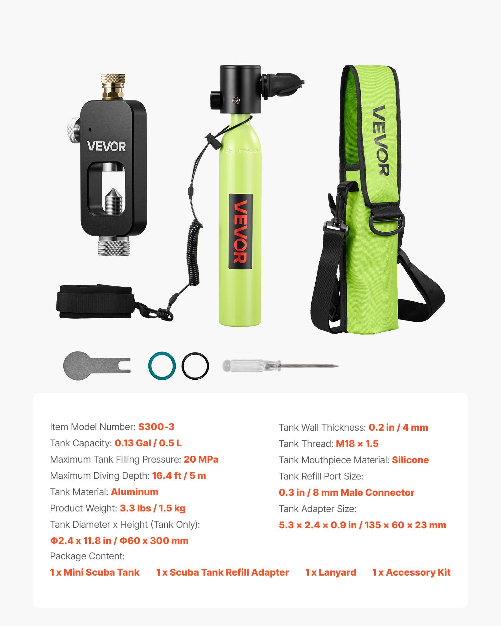 VEVOR

Item Model Number: S300-3

Tank Wall Thickness: 0.2 in / 4 mm

Tank Capacity: 0.13 Gal / 0.5 L

Tank Thread: M18 x 1.5

Maximum Tank Filling Pressure: 20 MPa

Tank Mouthpiece Material: Silicone

Maximum Diving Depth: 16.4 ft / 5 m

Tank Refill Port Size: 0.3 in / 8 mm Male Connector

Tank Material: Aluminum

Product Weight: 3.3 lbs / 1.5 kg

Tank Adapter Size: 5.3 x 2.4 x 0.9 in / 135 x 60 x 23 mm

Tank Diameter x Height (Tank Only): 2.4 x 11.8 in / 60 x 300 mm

Package Content: 
1 x Mini Scuba Tank
1 x Scuba Tank Refill Adapter
1 x Lanyard
1 x Accessory Kit