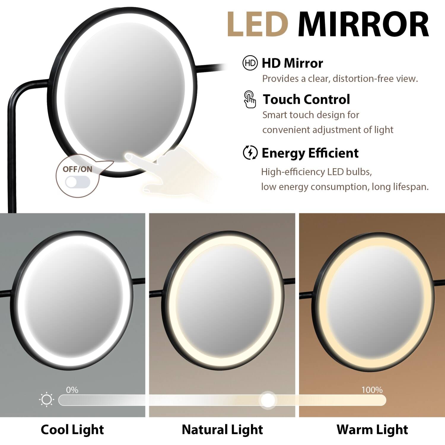 LED MIRROR

HD Mirror  
Provides a clear, distortion-free view.

Touch Control  
Smart touch design for convenient adjustment of light.

Energy Efficient  
High-efficiency LED bulbs, low energy consumption, long lifespan.

Cool Light  
Natural Light  
Warm Light