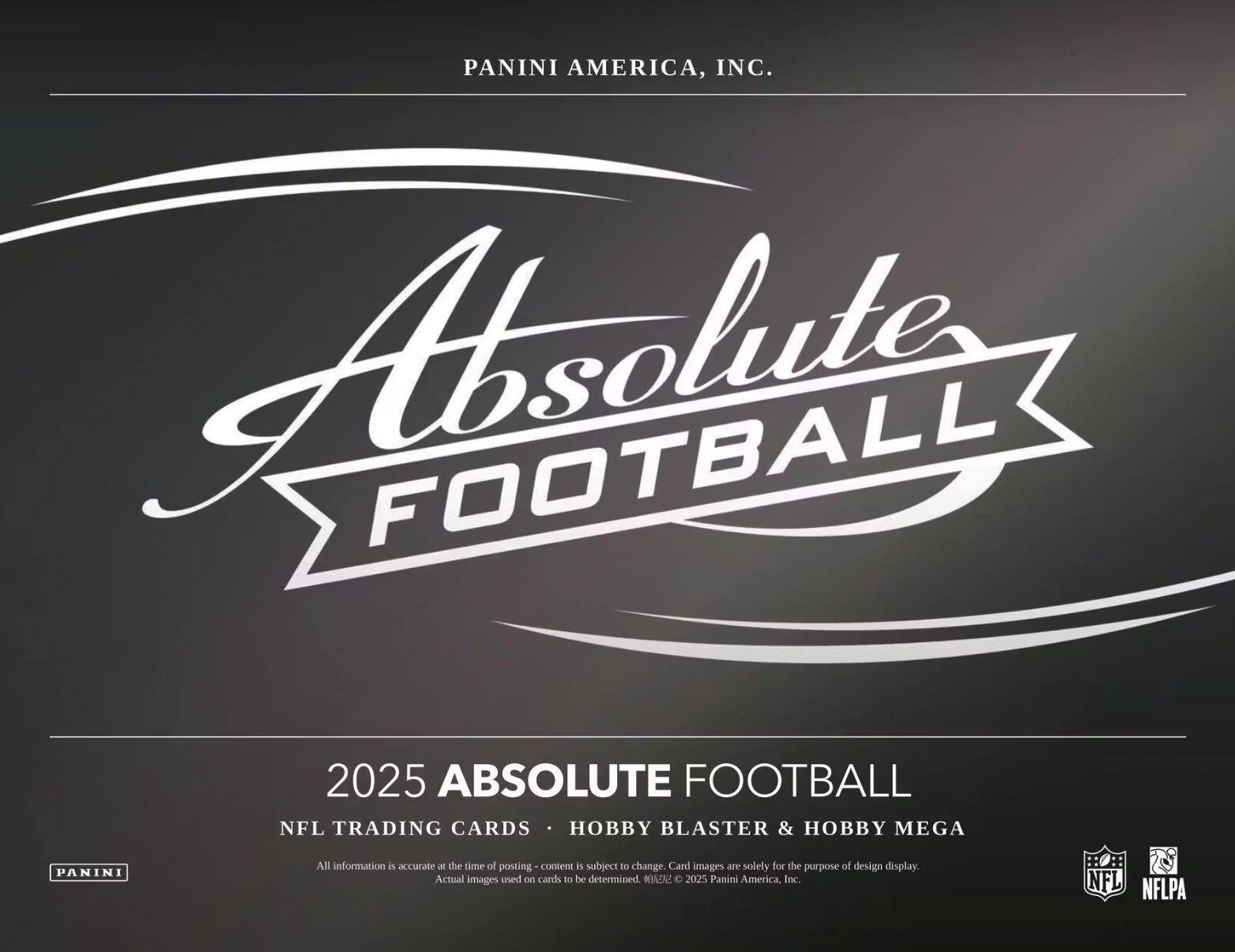 PANINI AMERICA, INC.  
Absolute FOOTBALL  

2025 ABSOLUTE FOOTBALL  
NFL TRADING CARDS • HOBBY BLASTER & HOBBY MEGA  

All information is accurate at the time of posting - content is subject to change. Card images are solely for the purpose of design display. Actual images used on cards to be determined. © 2025 Panini America, Inc.  
NFL NFLPA