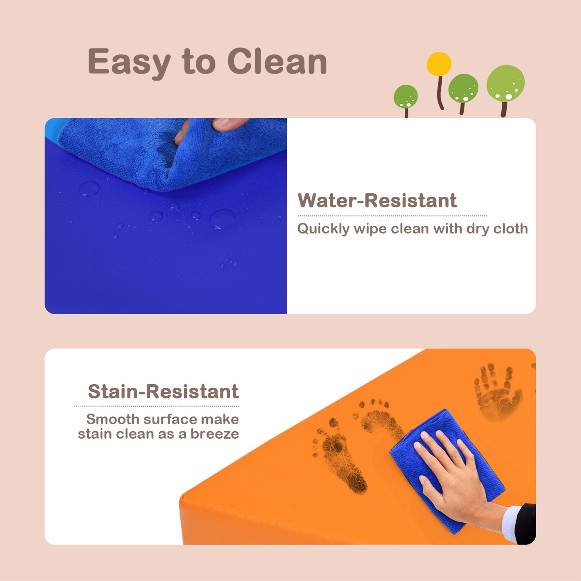 Easy to Clean

Water-Resistant  
Quickly wipe clean with dry cloth

Stain-Resistant  
Smooth surface make stain clean as a breeze