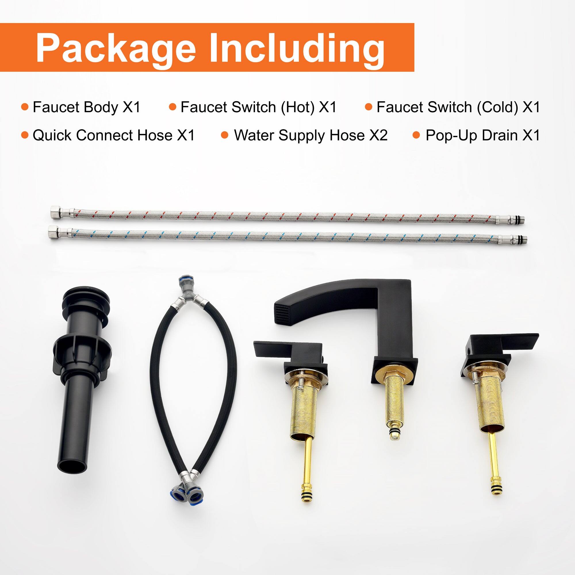 Package Including

- Faucet Body X1
- Quick Connect Hose X1
- Faucet Switch (Hot) X1
- Faucet Switch (Cold) X1
- Water Supply Hose X2
- Pop-Up Drain X1
