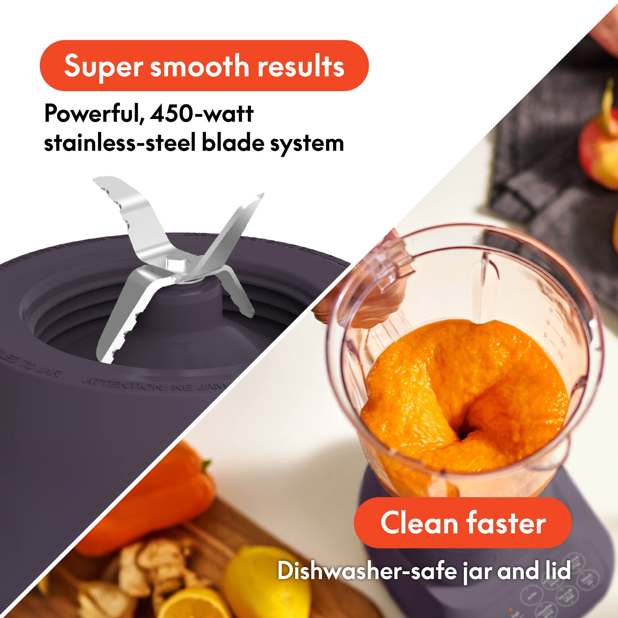 Super smooth results  
Powerful, 450-watt stainless-steel blade system  

Clean faster  
Dishwasher-safe jar and lid