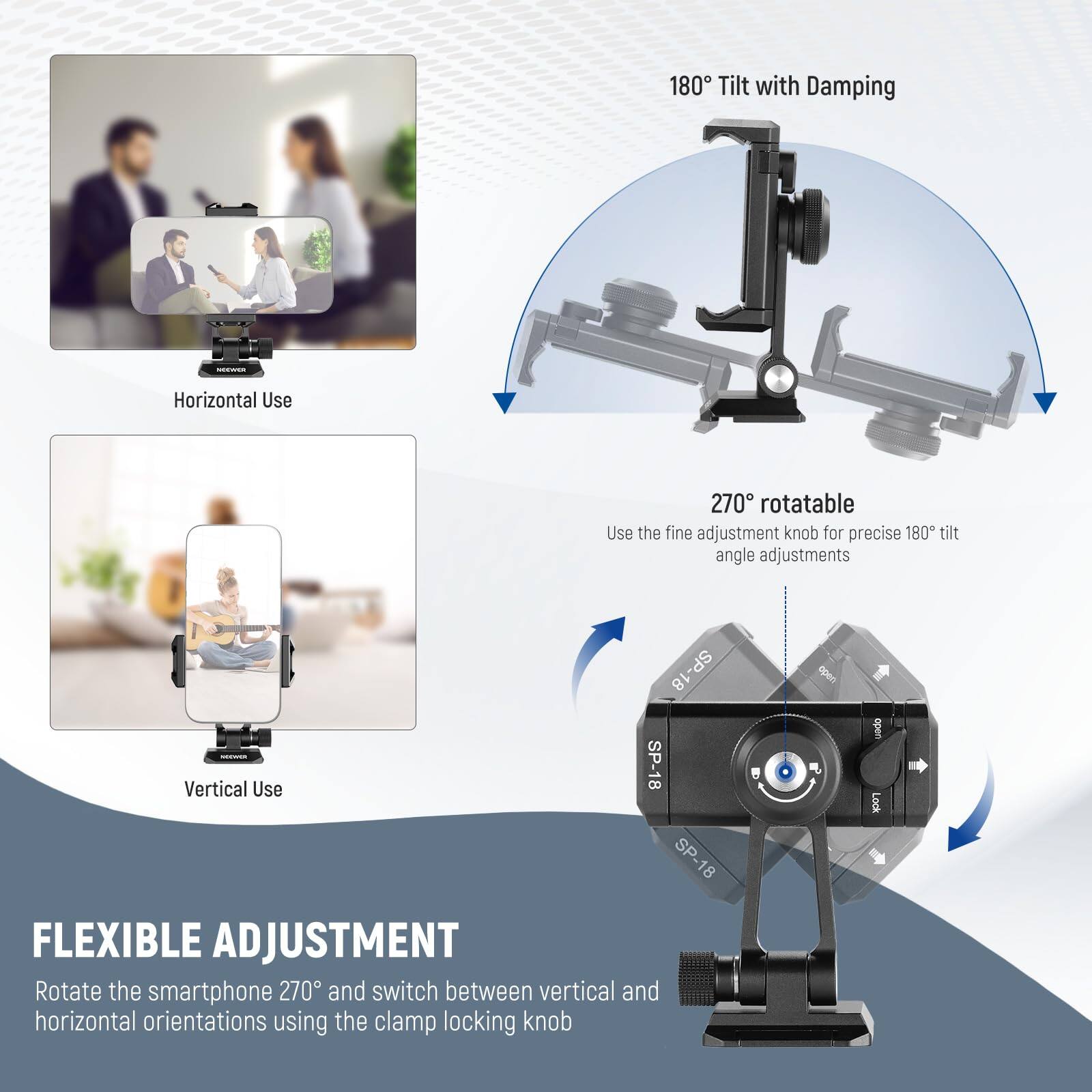 180° Tilt with Damping -- Horizontal Use  
270° rotatable  
Use the fine adjustment knob for precise 180° tilt angle adjustments  

SP-18  
SP-18  
SP-18  

Vertical Use  

FLEXIBLE ADJUSTMENT  
Rotate the smartphone 270° and switch between vertical and horizontal orientations using the clamp locking knob.