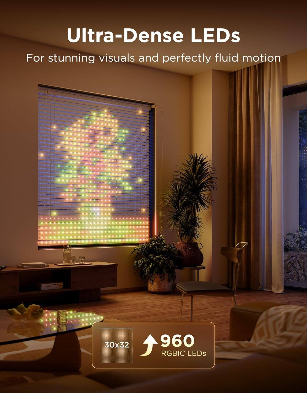 Ultra-Dense LEDs  
For stunning visuals and perfectly fluid motion  

30x32  
960 RGBIC LEDs