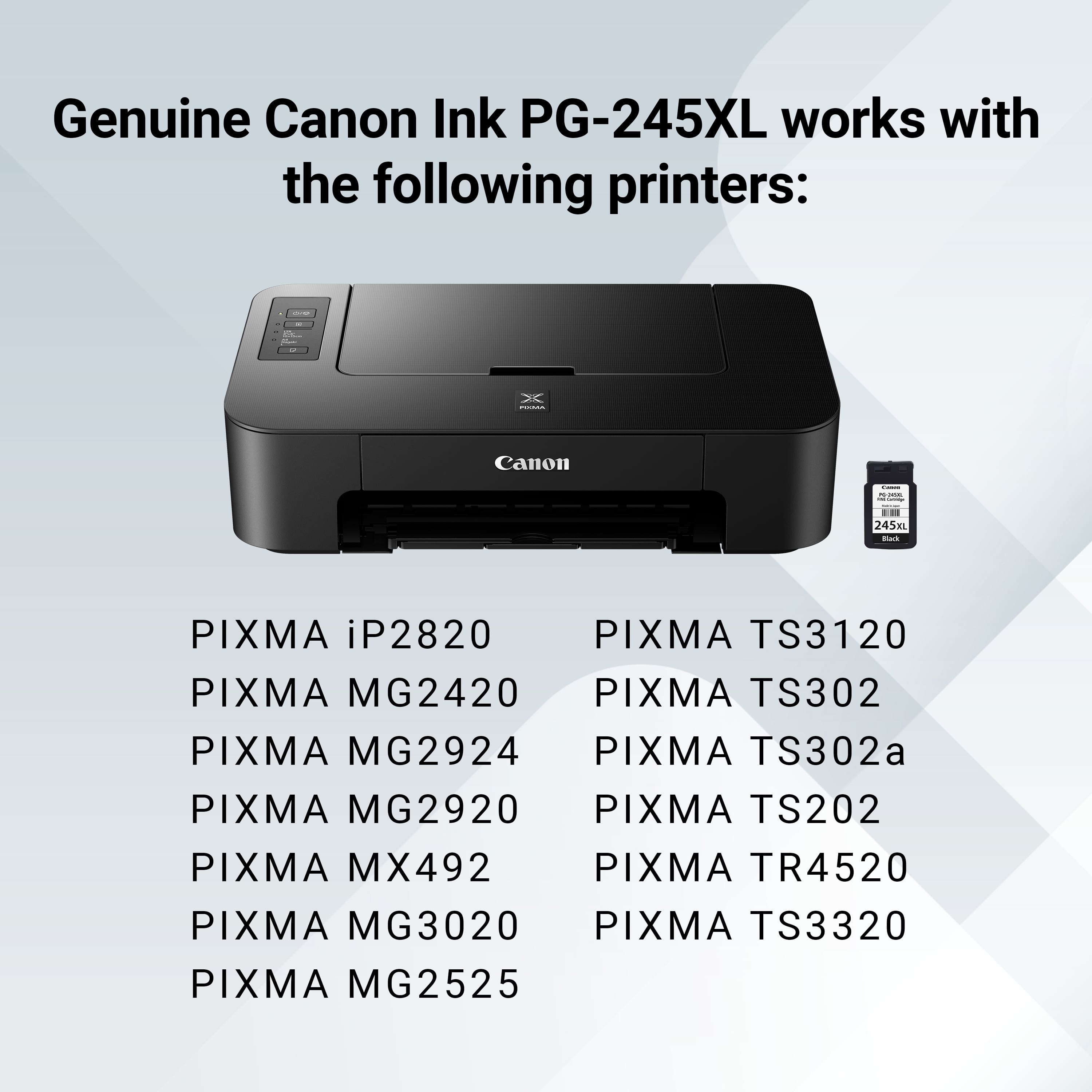 Genuine Canon Ink PG-245XL works with the following printers:
* Canon I PIXMA iP2820
* PIXMA TS3120
* PIXMA MG2420
* PIXMA TS302
* PIXMA MG2924
* PIXMA TS302a
* PIXMA MG2920
* PIXMA TS202
* PIXMA MX492
* PIXMA TR4520
* PIXMA MG3020
* PIXMA TS3320
* PIXMA MG2525