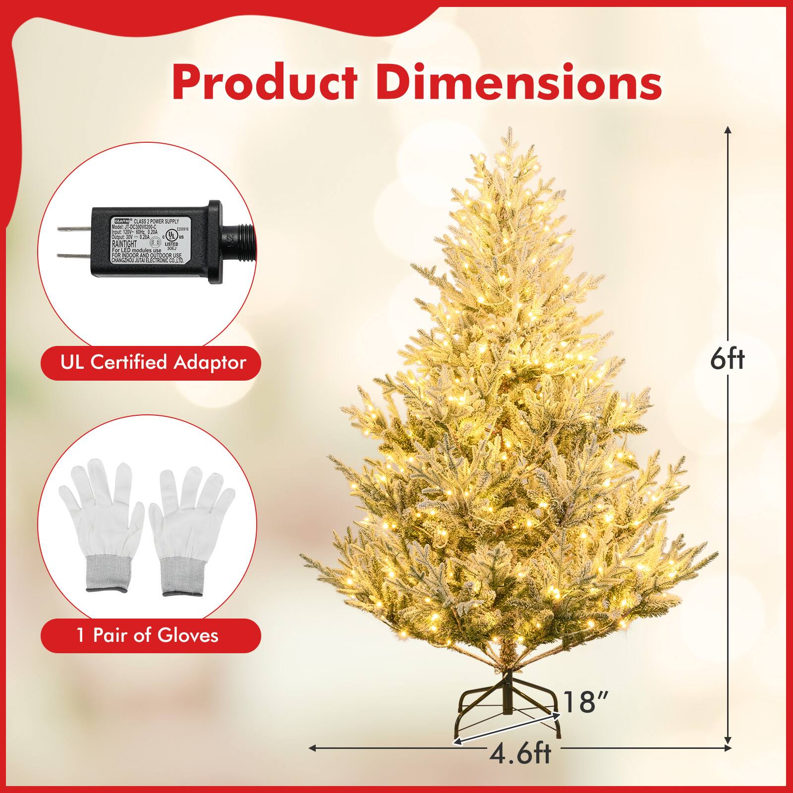 Product Dimensions

- UL Certified Adaptor
- 1 Pair of Gloves

Tree Dimensions:
- Height: 6ft
- Width: 4.6ft
- Base: 18"