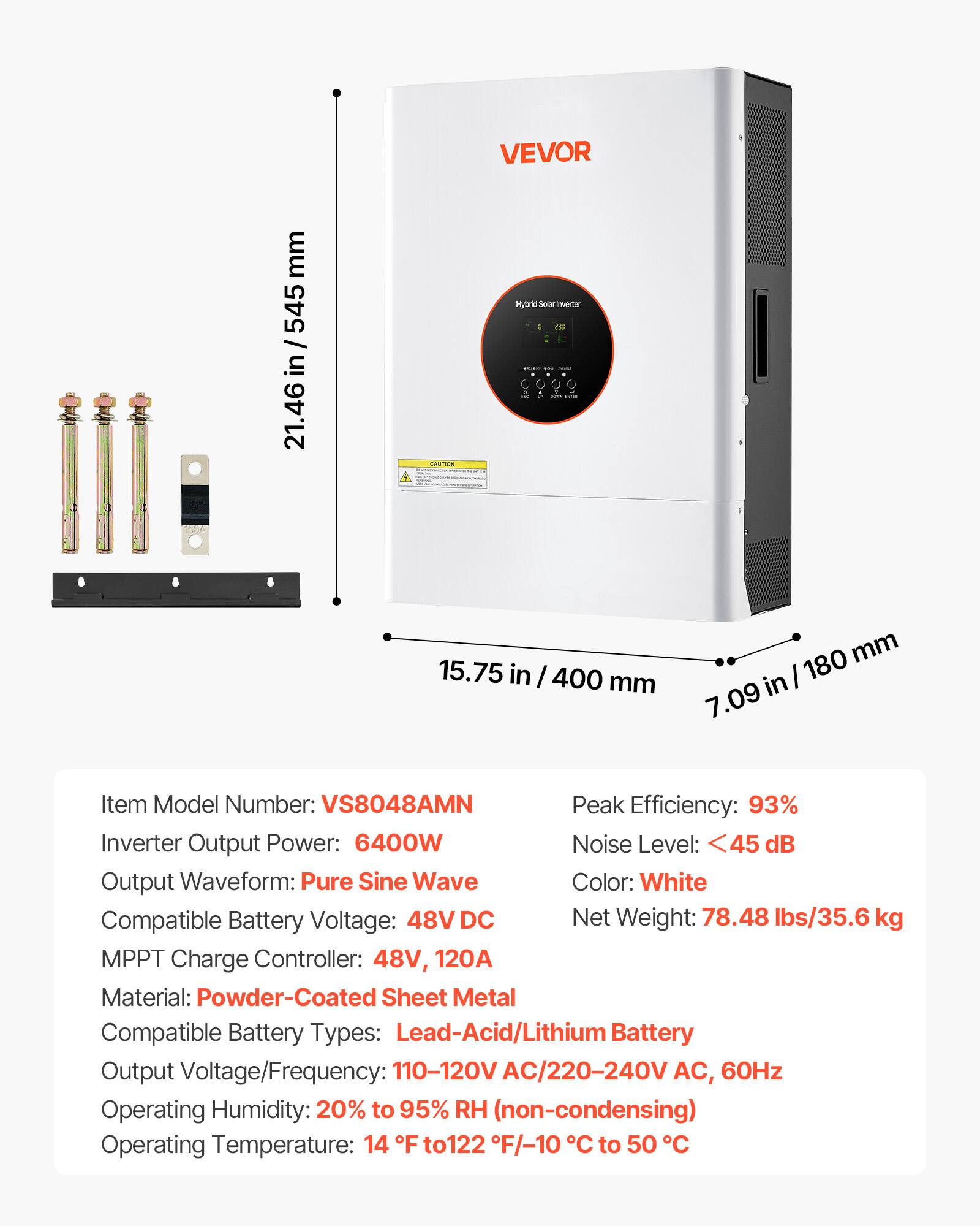 VEVOR

mm 545 / in 21.46

CAUTION

Hybrid: Solar Inverter : 2

15.75 in / 400 mm

180 mm in 7.09

Item Model Number: VS8048AMN

Peak Efficiency: 93%

Inverter Output Power: 6400W

Noise Level: <45 dB

Output Waveform: Pure Sine Wave

Color: White

Compatible Battery Voltage: 48V DC

Net Weight: 78.48 lbs/35.6 kg

MPPT Charge Controller: 48V, 120A

Material: Powder-Coated Sheet Metal

Compatible Battery Types: Lead-Acid/Lithium Battery

Output Voltage/Frequency: 110-120V AC/220-240V AC, 60Hz

Operating Humidity: 20% to 95% RH (non-condensing)

Operating Temperature: 14 F to 122 F/-10 C to 50 C