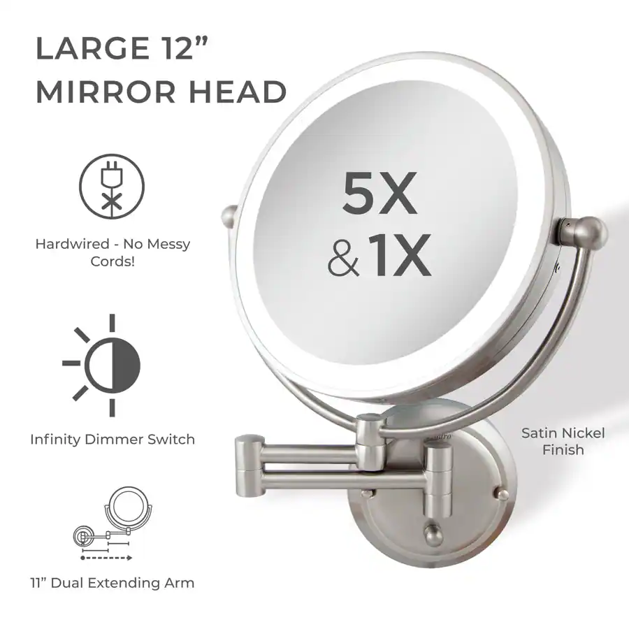 LARGE 12" MIRROR HEAD

- Hardwired - No Messy Cords!
- Infinity Dimmer Switch
- 11" Dual Extending Arm
- Satin Nickel Finish

5X & 1X