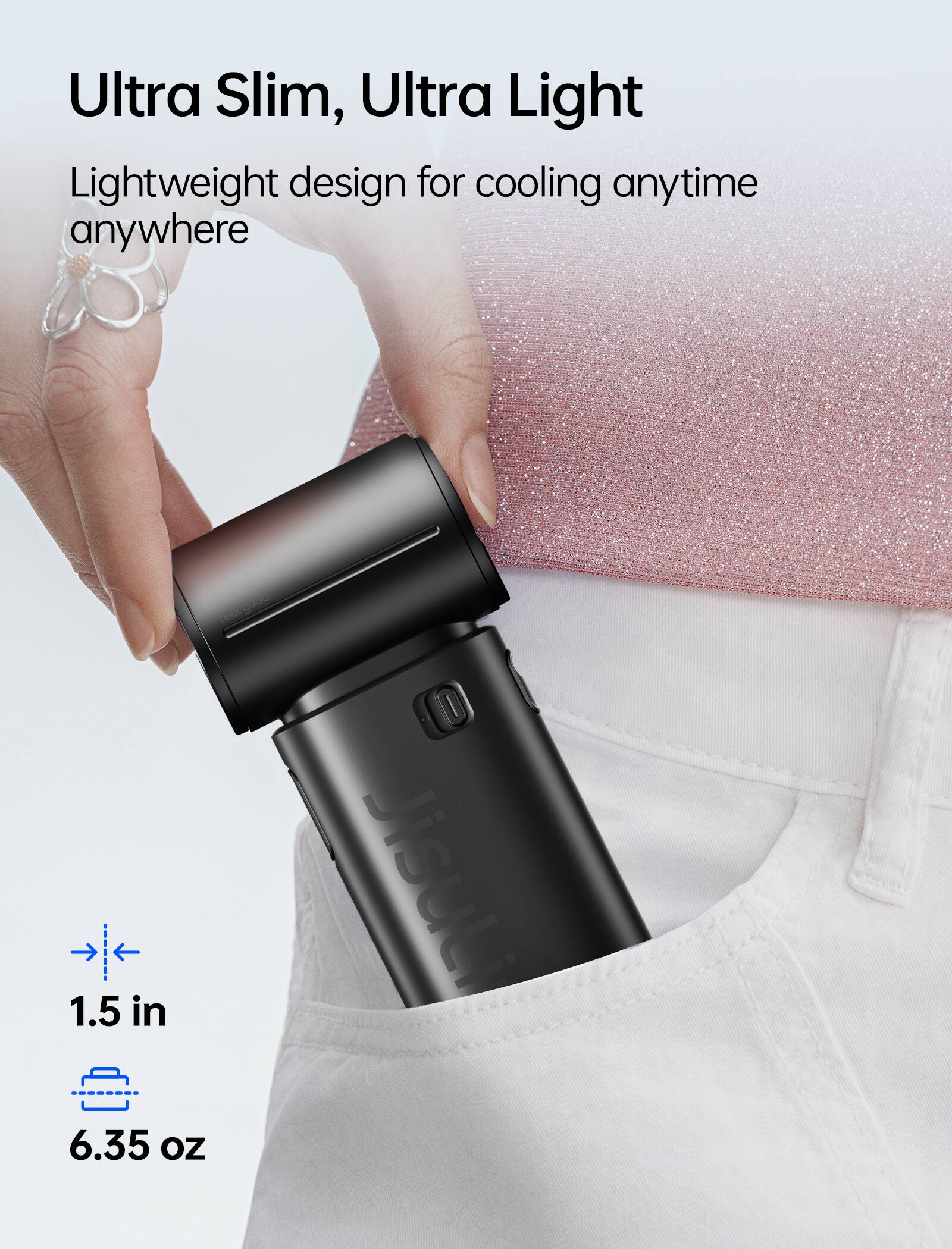 Ultra Slim, Ultra Light  
Lightweight design for cooling anytime anywhere  

1.5 in  
6.35 oz