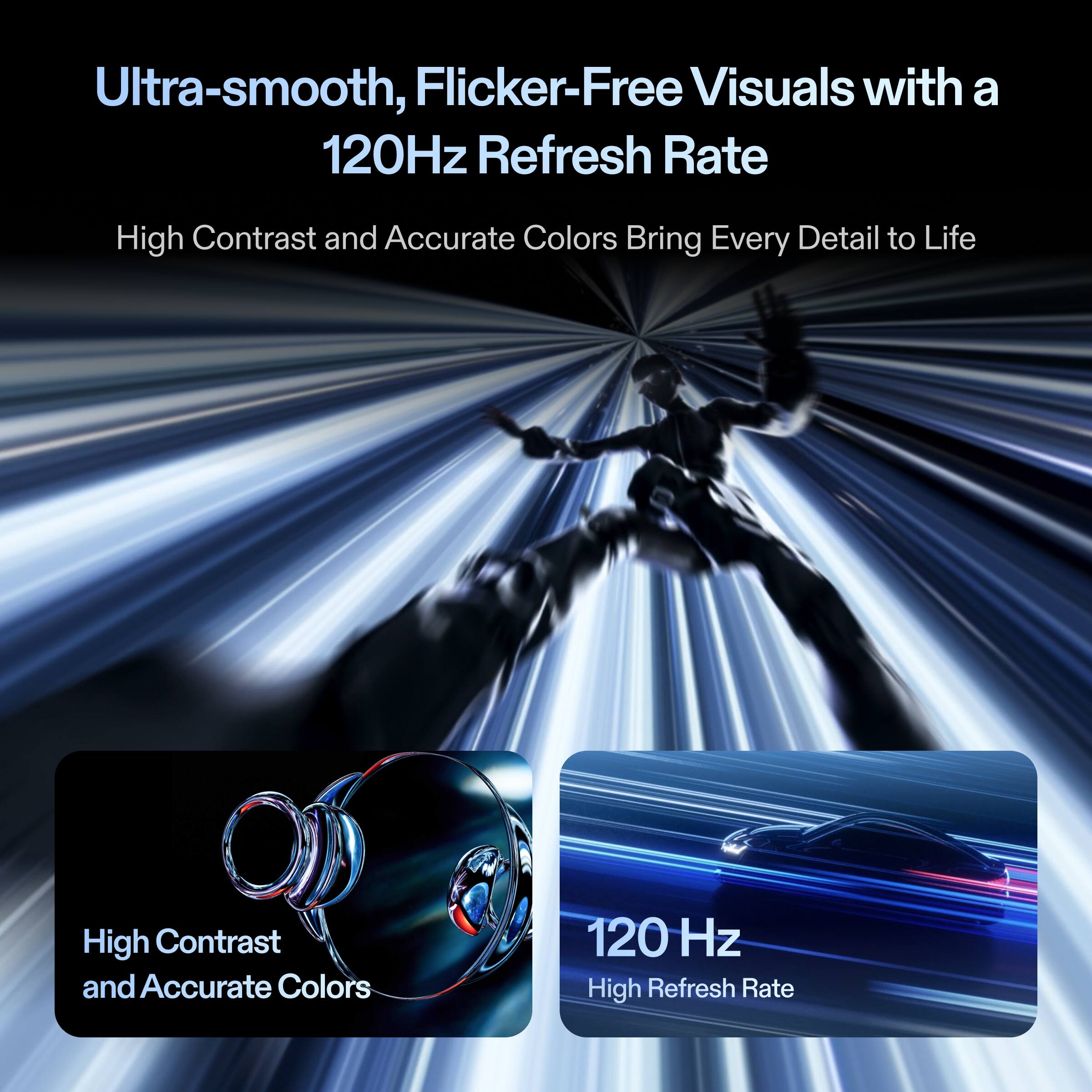 Ultra-smooth, Flicker-Free Visuals with a 120Hz Refresh Rate

High Contrast and Accurate Colors

120 Hz High Refresh Rate