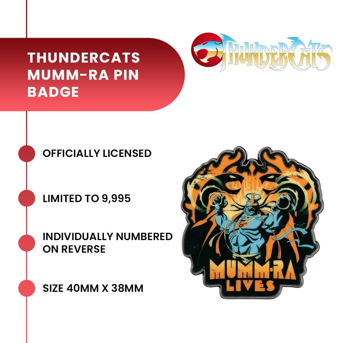 THUNDERCATS MUMM-RA PIN BADGE

OFFICIALLY LICENSED

LIMITED TO 9,995

INDIVIDUALLY NUMBERED ON REVERSE

SIZE 40MM X 38MM

MUMM-RA LIVES