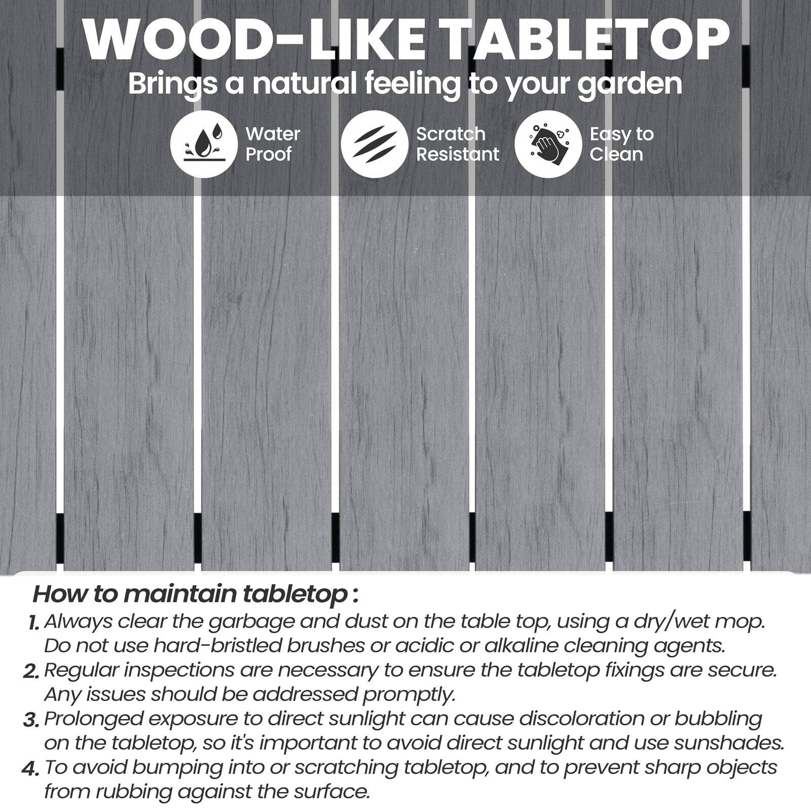 WOOD-LIKE TABLETOP  
Brings a natural feeling to your garden

- Water Proof
- Scratch Resistant
- Easy to Clean

How to maintain tabletop:
1. Always clear the garbage and dust on the table top, using a dry/wet mop. Do not use hard-bristled brushes or acidic or alkaline cleaning agents.
2. Regular inspections are necessary to ensure the tabletop fixings are secure. Any issues should be addressed promptly.
3. Prolonged exposure to direct sunlight can cause discoloration or bubbling on the tabletop, so it's important to avoid direct sunlight and use sunshades.
4. To avoid bumping into or scratching tabletop, and to prevent sharp objects from rubbing against the surface.