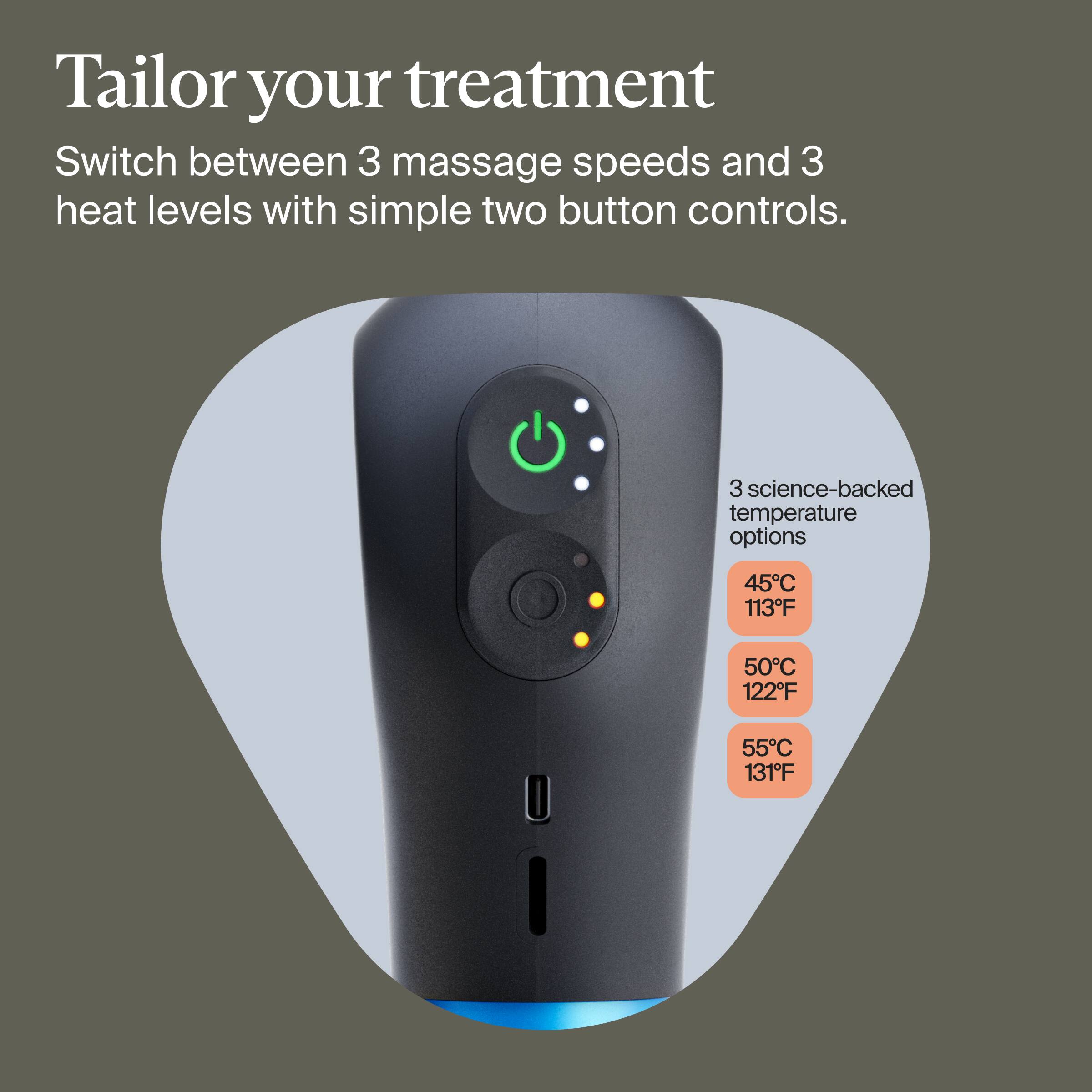 Tailor your treatment

Switch between 3 massage speeds and 3 heat levels with simple two button controls.

3 science-backed temperature options:
- 45°C / 113°F
- 50°C / 122°F
- 55°C / 131°F