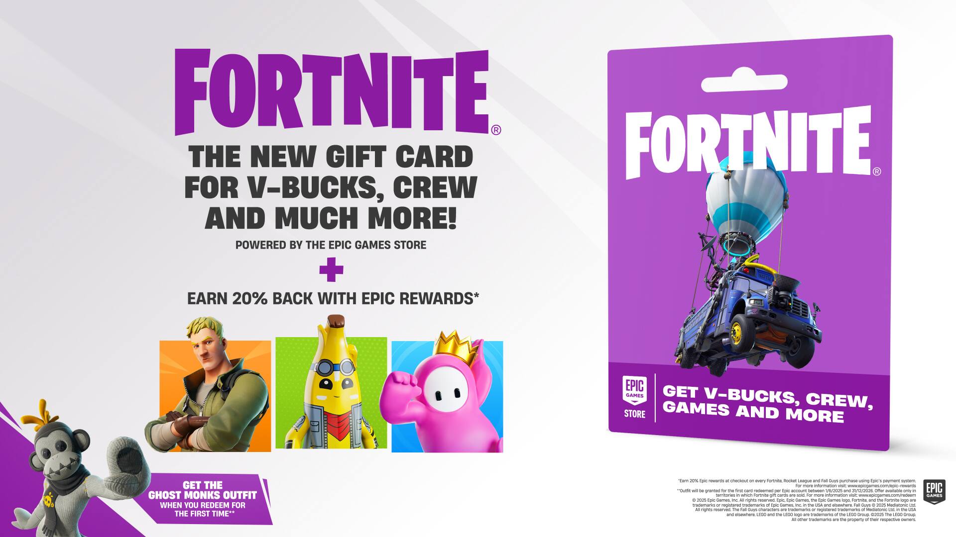 **FORTNITE**

**THE NEW GIFT CARD FOR V-BUCKS, CREW AND MUCH MORE!**

**POWERED BY THE EPIC GAMES STORE**

**EARN 20% BACK WITH EPIC REWARDS**

**GET THE GHOST MONKS OUTFIT WHEN YOU REDEEM FOR THE FIRST TIME**

---

**FORTNITE**

**GET V-BUCKS, CREW, GAMES AND MORE**

---

**POWERED BY THE EPIC GAMES STORE**

**EARN 20% BACK WITH EPIC REWARDS**

**GET THE GHOST MONKS OUTFIT WHEN YOU REDEEM FOR THE FIRST TIME**

---

**FOR MORE INFORMATION VISIT [WEBSITE URL]**

---

**EPIC GAMES, FORTNITE, AND THE FORTNITE LOGO ARE REGISTERED TRADEMARKS OF EPIC GAMES, INC.**

**EPIC GAMES, INC. RESERVES ALL RIGHTS.**

**© 2023 EPIC GAMES, INC. ALL RIGHTS RESERVED.**

**THE EPIC GAMES STORE, EPIC REWARDS, AND THE EPIC GAMES STORE LOGO ARE REGISTERED TRADEMARKS OF EPIC GAMES, INC.