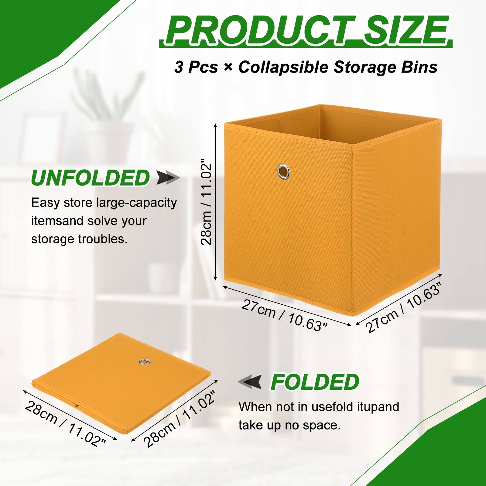 PRODUCT SIZE  
3 Pcs x Collapsible Storage Bins  

UNFOLDED  
Easy store large-capacity items and solve your storage troubles.  
28cm / 11.02"  
27cm / 10.63"  
27cm / 10.63"  

FOLDED  
When not in use, fold it up and take up no space.  
28cm / 11.02"