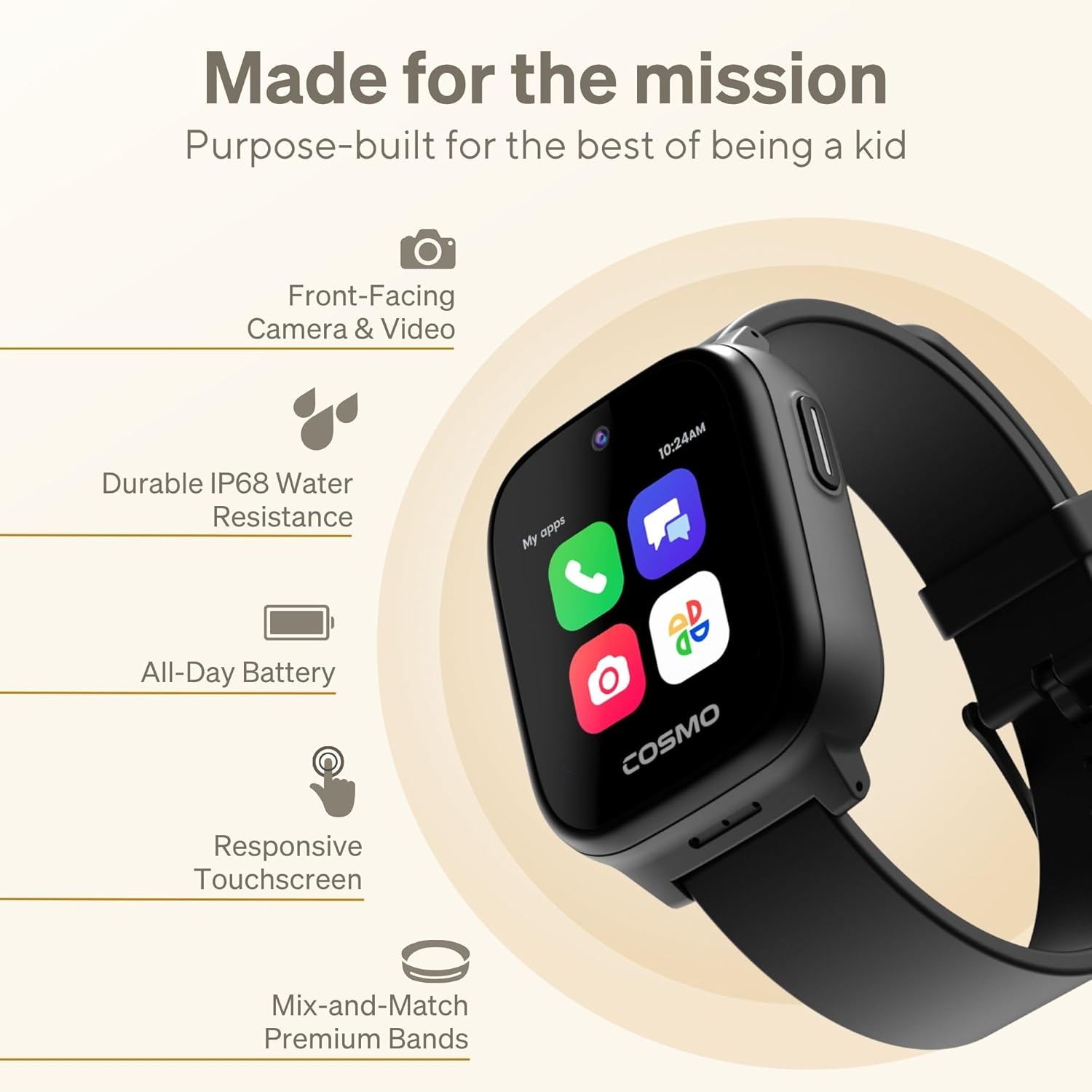 Made for the mission  
Purpose-built for the best of being a kid

- Front-Facing Camera & Video
- Durable IP68 Water Resistance
- All-Day Battery
- Responsive Touchscreen
- Mix-and-Match Premium Bands