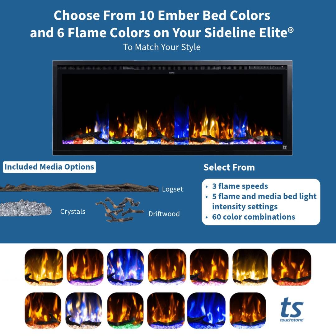 Choose From 10 Ember Bed Colors and 6 Flame Colors on Your Sideline Elite® To Match Your Style

Included Media Options
- Crystals
- Logset
- Driftwood

Select From
- 3 flame speeds
- 5 flame and media bed light intensity settings
- 60 color combinations

ts touchstone